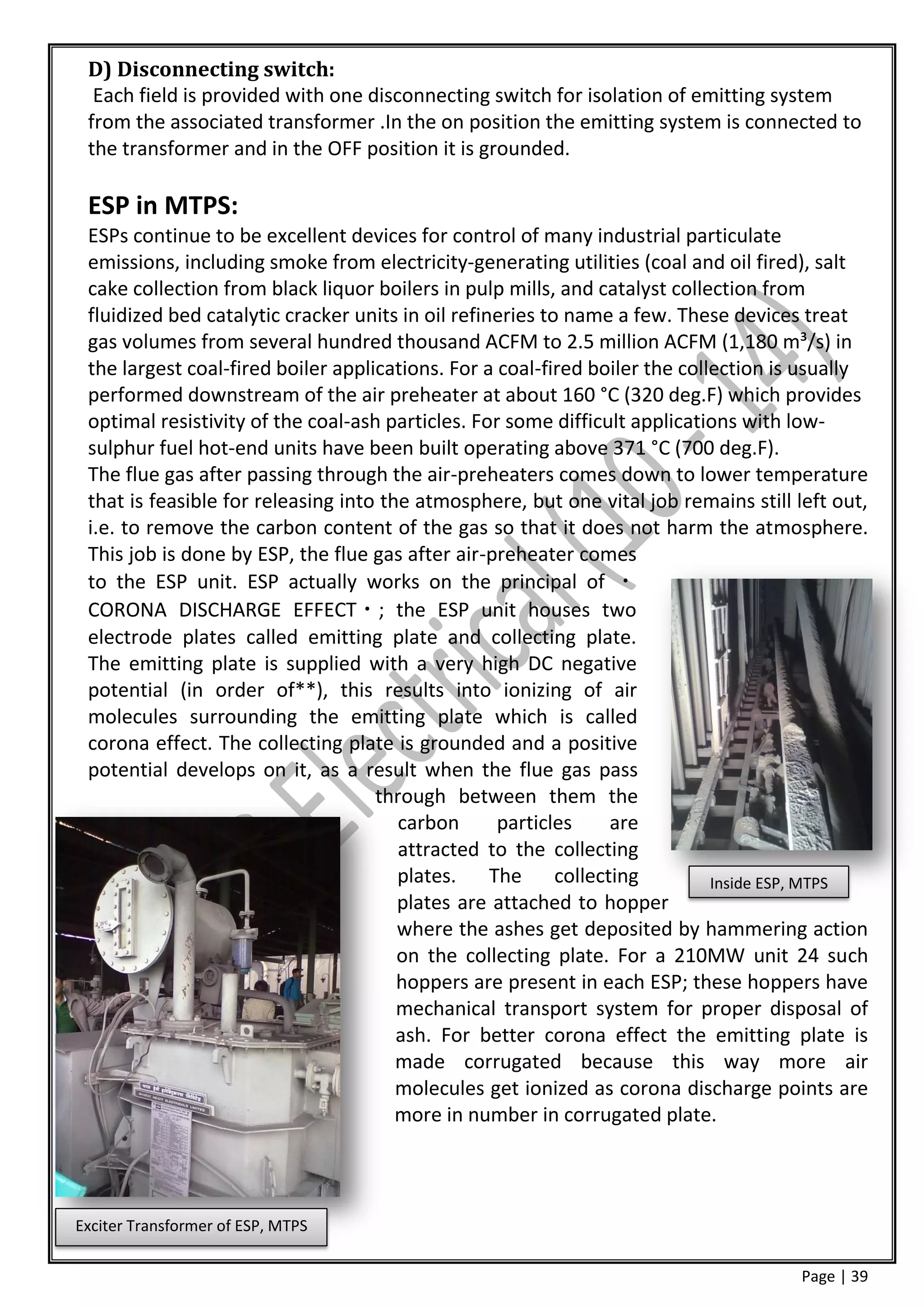D) Disconnecting switch:
  Each field is provided with one disconnecting switch for isolation of emitting system
 from the associated transformer .In the on position the emitting system is connected to
 the transformer and in the OFF position it is grounded.

 ESP in MTPS:
 ESPs continue to be excellent devices for control of many industrial particulate
 emissions, including smoke from electricity-generating utilities (coal and oil fired), salt
 cake collection from black liquor boilers in pulp mills, and catalyst collection from
 fluidized bed catalytic cracker units in oil refineries to name a few. These devices treat
 gas volumes from several hundred thousand ACFM to 2.5 million ACFM (1,180 m³/s) in
 the largest coal-fired boiler applications. For a coal-fired boiler the collection is usually
 performed downstream of the air preheater at about 160 °C (320 deg.F) which provides
 optimal resistivity of the coal-ash particles. For some difficult applications with low-
 sulphur fuel hot-end units have been built operating above 371 °C (700 deg.F).
 The flue gas after passing through the air-preheaters comes down to lower temperature
 that is feasible for releasing into the atmosphere, but one vital job remains still left out,
 i.e. to remove the carbon content of the gas so that it does not harm the atmosphere.
 This job is done by ESP, the flue gas after air-preheater comes
 to the ESP unit. ESP actually works on the principal of
 CORONA DISCHARGE EFFECT ; the ESP unit houses two
 electrode plates called emitting plate and collecting plate.
 The emitting plate is supplied with a very high DC negative
 potential (in order of**), this results into ionizing of air
 molecules surrounding the emitting plate which is called
 corona effect. The collecting plate is grounded and a positive
 potential develops on it, as a result when the flue gas pass
                                    through between them the
                                       carbon       particles   are
                                       attracted to the collecting
                                       plates.     The collecting            Inside ESP, MTPS
                                       plates are attached to hopper
                                       where the ashes get deposited by hammering action
                                       on the collecting plate. For a 210MW unit 24 such
                                       hoppers are present in each ESP; these hoppers have
                                       mechanical transport system for proper disposal of
                                       ash. For better corona effect the emitting plate is
                                       made corrugated because this way more air
                                       molecules get ionized as corona discharge points are
                                       more in number in corrugated plate.




Exciter Transformer of ESP, MTPS

                                                                                      Page | 39
 