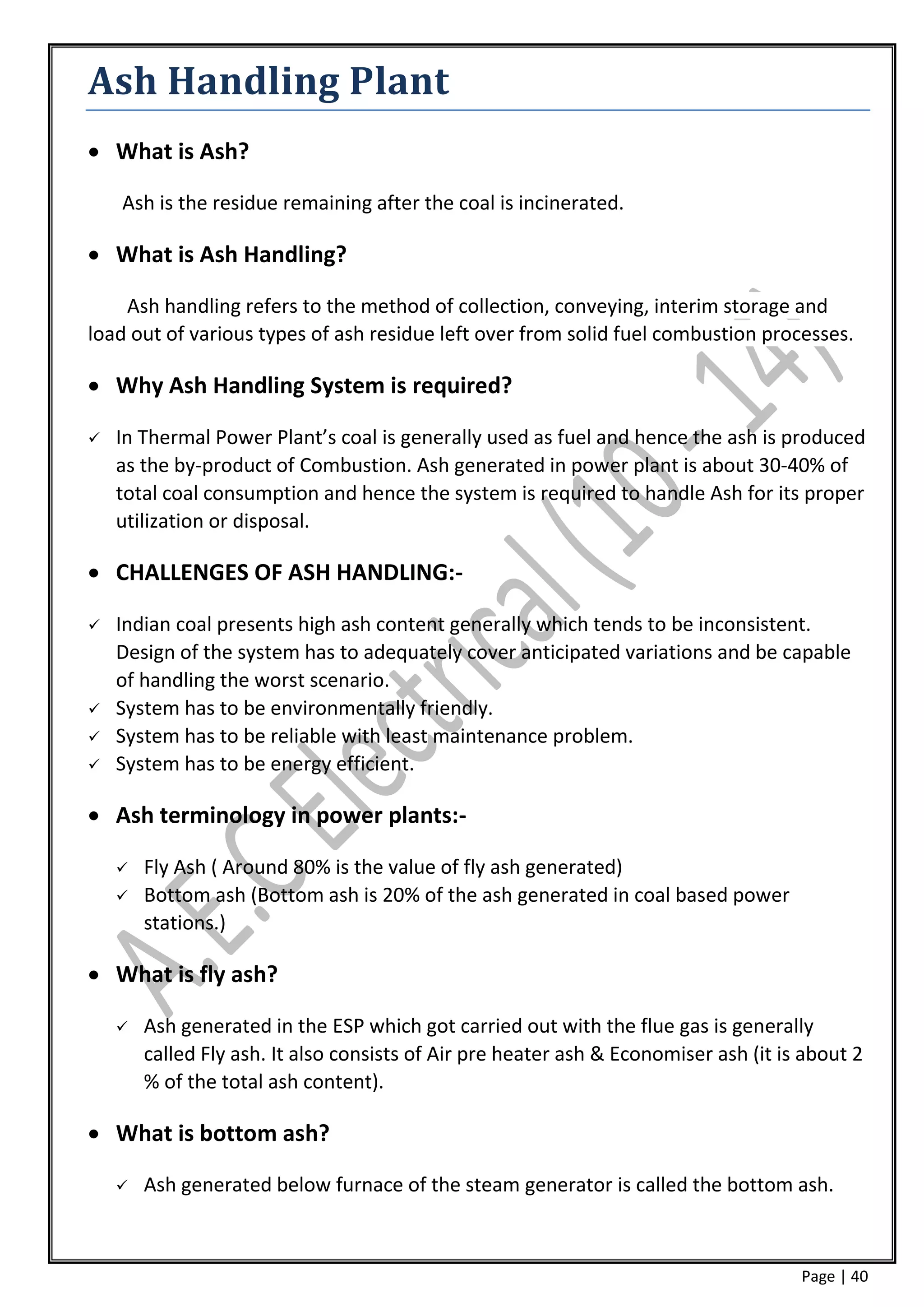 Ash Handling Plant
 What is Ash?

    Ash is the residue remaining after the coal is incinerated.

 What is Ash Handling?

    Ash handling refers to the method of collection, conveying, interim storage and
load out of various types of ash residue left over from solid fuel combustion processes.

 Why Ash Handling System is required?

   In Thermal Power Plant’s coal is generally used as fuel and hence the ash is produced
    as the by-product of Combustion. Ash generated in power plant is about 30-40% of
    total coal consumption and hence the system is required to handle Ash for its proper
    utilization or disposal.

 CHALLENGES OF ASH HANDLING:-

   Indian coal presents high ash content generally which tends to be inconsistent.
    Design of the system has to adequately cover anticipated variations and be capable
    of handling the worst scenario.
   System has to be environmentally friendly.
   System has to be reliable with least maintenance problem.
   System has to be energy efficient.

 Ash terminology in power plants:-

       Fly Ash ( Around 80% is the value of fly ash generated)
       Bottom ash (Bottom ash is 20% of the ash generated in coal based power
        stations.)

 What is fly ash?

       Ash generated in the ESP which got carried out with the flue gas is generally
        called Fly ash. It also consists of Air pre heater ash & Economiser ash (it is about 2
        % of the total ash content).

 What is bottom ash?

       Ash generated below furnace of the steam generator is called the bottom ash.



                                                                                      Page | 40
 