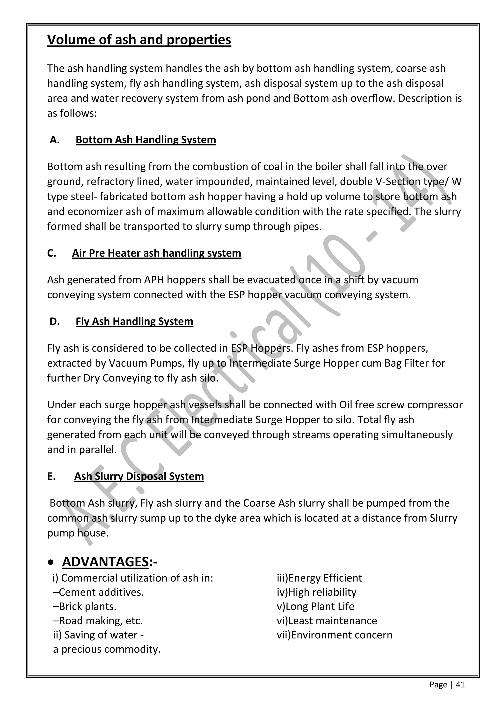 Volume of ash and properties
The ash handling system handles the ash by bottom ash handling system, coarse ash
handling system, fly ash handling system, ash disposal system up to the ash disposal
area and water recovery system from ash pond and Bottom ash overflow. Description is
as follows:

A.    Bottom Ash Handling System

Bottom ash resulting from the combustion of coal in the boiler shall fall into the over
ground, refractory lined, water impounded, maintained level, double V-Section type/ W
type steel- fabricated bottom ash hopper having a hold up volume to store bottom ash
and economizer ash of maximum allowable condition with the rate specified. The slurry
formed shall be transported to slurry sump through pipes.

C.   Air Pre Heater ash handling system

Ash generated from APH hoppers shall be evacuated once in a shift by vacuum
conveying system connected with the ESP hopper vacuum conveying system.

D.    Fly Ash Handling System

Fly ash is considered to be collected in ESP Hoppers. Fly ashes from ESP hoppers,
extracted by Vacuum Pumps, fly up to Intermediate Surge Hopper cum Bag Filter for
further Dry Conveying to fly ash silo.

Under each surge hopper ash vessels shall be connected with Oil free screw compressor
for conveying the fly ash from Intermediate Surge Hopper to silo. Total fly ash
generated from each unit will be conveyed through streams operating simultaneously
and in parallel.

E.   Ash Slurry Disposal System

Bottom Ash slurry, Fly ash slurry and the Coarse Ash slurry shall be pumped from the
common ash slurry sump up to the dyke area which is located at a distance from Slurry
pump house.

 ADVANTAGES:-
 i) Commercial utilization of ash in:           iii)Energy Efficient
 –Cement additives.                             iv)High reliability
 –Brick plants.                                 v)Long Plant Life
 –Road making, etc.                             vi)Least maintenance
 ii) Saving of water -                          vii)Environment concern
 a precious commodity.

                                                                                Page | 41
 