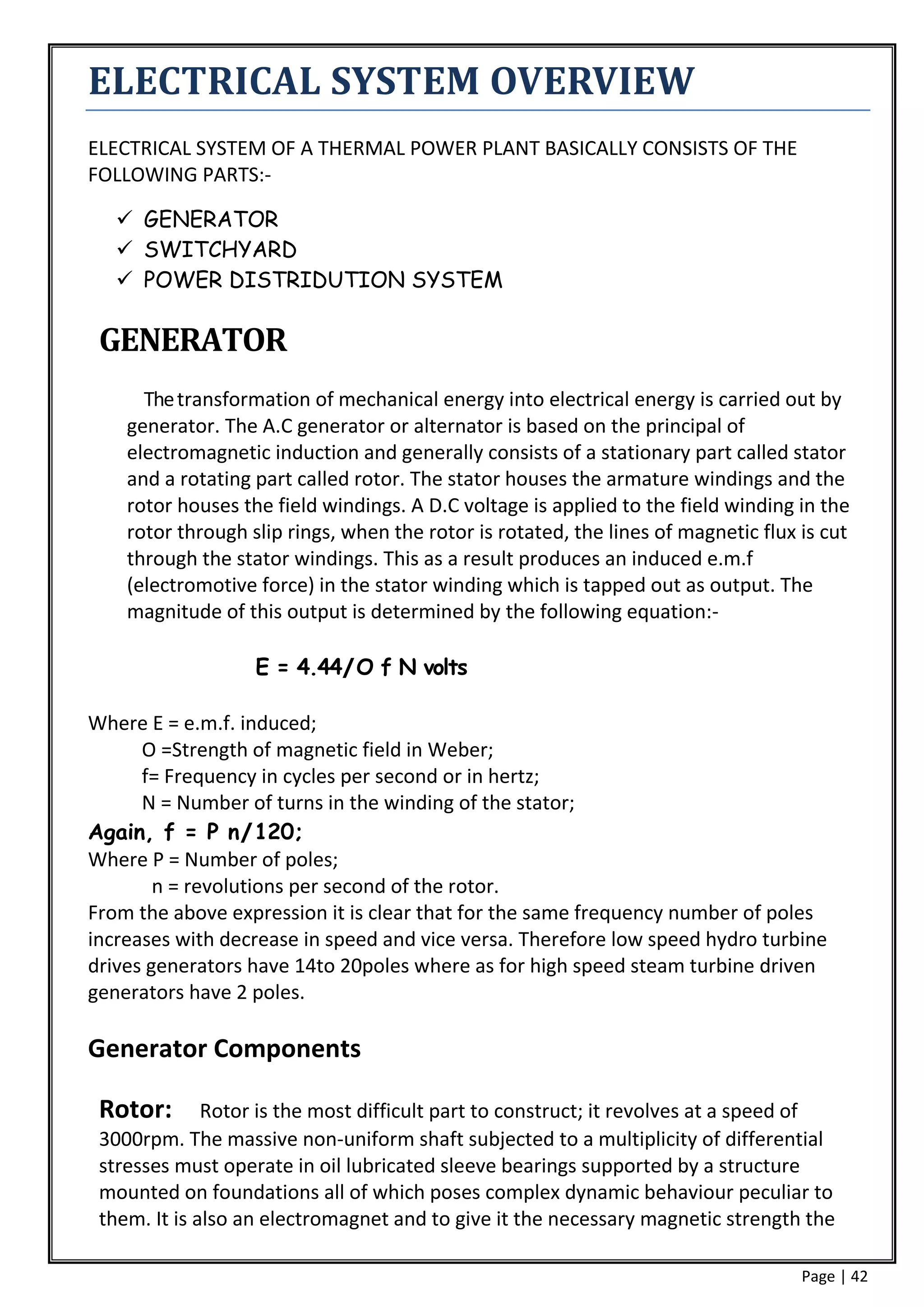 ELECTRICAL SYSTEM OVERVIEW
ELECTRICAL SYSTEM OF A THERMAL POWER PLANT BASICALLY CONSISTS OF THE
FOLLOWING PARTS:-

    GENERATOR
    SWITCHYARD
    POWER DISTRIDUTION SYSTEM

 GENERATOR
      The transformation of mechanical energy into electrical energy is carried out by
    generator. The A.C generator or alternator is based on the principal of
    electromagnetic induction and generally consists of a stationary part called stator
    and a rotating part called rotor. The stator houses the armature windings and the
    rotor houses the field windings. A D.C voltage is applied to the field winding in the
    rotor through slip rings, when the rotor is rotated, the lines of magnetic flux is cut
    through the stator windings. This as a result produces an induced e.m.f
    (electromotive force) in the stator winding which is tapped out as output. The
    magnitude of this output is determined by the following equation:-

                   E = 4.44/O f N volts

Where E = e.m.f. induced;
      O =Strength of magnetic field in Weber;
      f= Frequency in cycles per second or in hertz;
      N = Number of turns in the winding of the stator;
Again, f = P n/120;
Where P = Number of poles;
        n = revolutions per second of the rotor.
From the above expression it is clear that for the same frequency number of poles
increases with decrease in speed and vice versa. Therefore low speed hydro turbine
drives generators have 14to 20poles where as for high speed steam turbine driven
generators have 2 poles.

Generator Components

 Rotor:       Rotor is the most difficult part to construct; it revolves at a speed of
 3000rpm. The massive non-uniform shaft subjected to a multiplicity of differential
 stresses must operate in oil lubricated sleeve bearings supported by a structure
 mounted on foundations all of which poses complex dynamic behaviour peculiar to
 them. It is also an electromagnet and to give it the necessary magnetic strength the

                                                                                    Page | 42
 