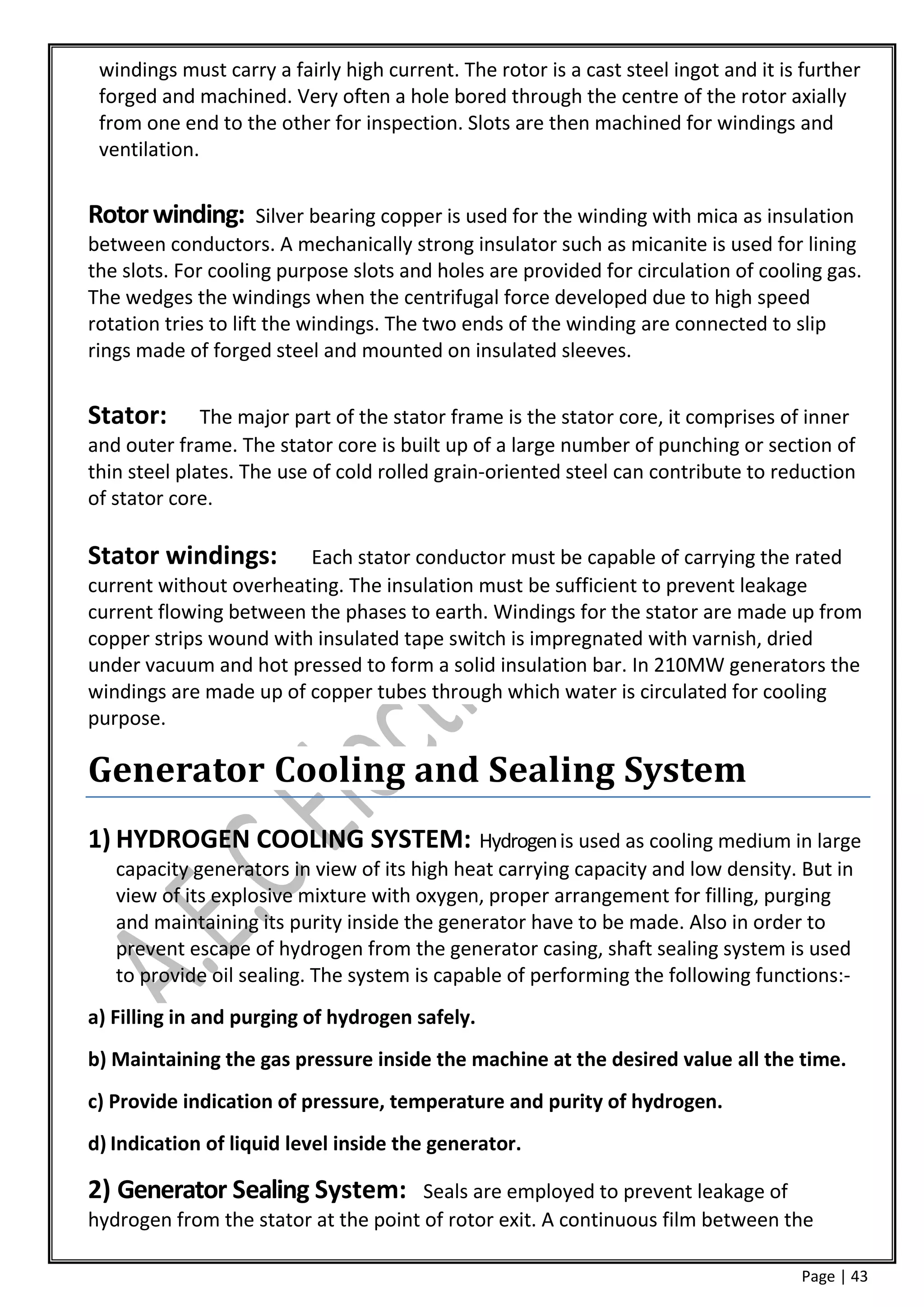 windings must carry a fairly high current. The rotor is a cast steel ingot and it is further
 forged and machined. Very often a hole bored through the centre of the rotor axially
 from one end to the other for inspection. Slots are then machined for windings and
 ventilation.


Rotor winding:        Silver bearing copper is used for the winding with mica as insulation
between conductors. A mechanically strong insulator such as micanite is used for lining
the slots. For cooling purpose slots and holes are provided for circulation of cooling gas.
The wedges the windings when the centrifugal force developed due to high speed
rotation tries to lift the windings. The two ends of the winding are connected to slip
rings made of forged steel and mounted on insulated sleeves.


Stator:       The major part of the stator frame is the stator core, it comprises of inner
and outer frame. The stator core is built up of a large number of punching or section of
thin steel plates. The use of cold rolled grain-oriented steel can contribute to reduction
of stator core.

Stator windings:        Each stator conductor must be capable of carrying the rated
current without overheating. The insulation must be sufficient to prevent leakage
current flowing between the phases to earth. Windings for the stator are made up from
copper strips wound with insulated tape switch is impregnated with varnish, dried
under vacuum and hot pressed to form a solid insulation bar. In 210MW generators the
windings are made up of copper tubes through which water is circulated for cooling
purpose.

Generator Cooling and Sealing System
1) HYDROGEN COOLING SYSTEM: Hydrogen is used as cooling medium in large
   capacity generators in view of its high heat carrying capacity and low density. But in
   view of its explosive mixture with oxygen, proper arrangement for filling, purging
   and maintaining its purity inside the generator have to be made. Also in order to
   prevent escape of hydrogen from the generator casing, shaft sealing system is used
   to provide oil sealing. The system is capable of performing the following functions:-
a) Filling in and purging of hydrogen safely.
b) Maintaining the gas pressure inside the machine at the desired value all the time.
c) Provide indication of pressure, temperature and purity of hydrogen.
d) Indication of liquid level inside the generator.

2) Generator Sealing System:          Seals are employed to prevent leakage of
hydrogen from the stator at the point of rotor exit. A continuous film between the

                                                                                     Page | 43
 