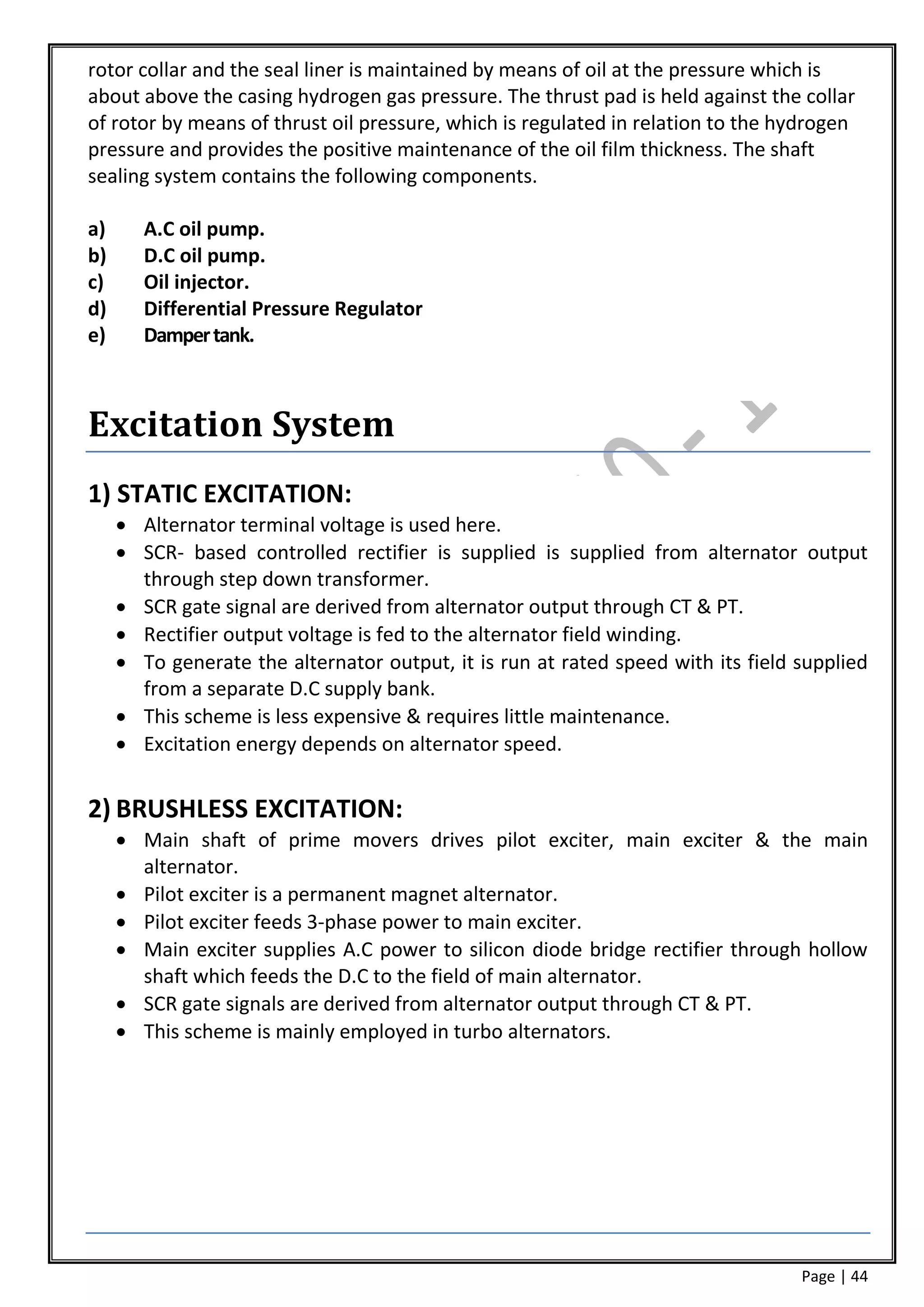 rotor collar and the seal liner is maintained by means of oil at the pressure which is
about above the casing hydrogen gas pressure. The thrust pad is held against the collar
of rotor by means of thrust oil pressure, which is regulated in relation to the hydrogen
pressure and provides the positive maintenance of the oil film thickness. The shaft
sealing system contains the following components.

a)      A.C oil pump.
b)      D.C oil pump.
c)      Oil injector.
d)      Differential Pressure Regulator
e)      Damper tank.



Excitation System
1) STATIC EXCITATION:
      Alternator terminal voltage is used here.
      SCR- based controlled rectifier is supplied is supplied from alternator output
       through step down transformer.
      SCR gate signal are derived from alternator output through CT & PT.
      Rectifier output voltage is fed to the alternator field winding.
      To generate the alternator output, it is run at rated speed with its field supplied
       from a separate D.C supply bank.
      This scheme is less expensive & requires little maintenance.
      Excitation energy depends on alternator speed.


2) BRUSHLESS EXCITATION:
      Main shaft of prime movers drives pilot exciter, main exciter & the main
       alternator.
      Pilot exciter is a permanent magnet alternator.
      Pilot exciter feeds 3-phase power to main exciter.
      Main exciter supplies A.C power to silicon diode bridge rectifier through hollow
       shaft which feeds the D.C to the field of main alternator.
      SCR gate signals are derived from alternator output through CT & PT.
      This scheme is mainly employed in turbo alternators.




                                                                                  Page | 44
 
