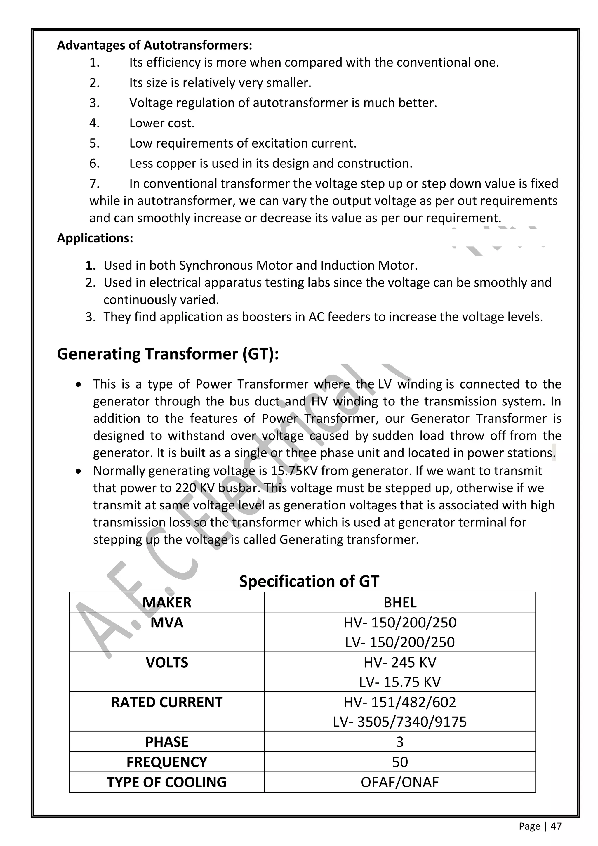 Advantages of Autotransformers:
     1.     Its efficiency is more when compared with the conventional one.
     2.     Its size is relatively very smaller.
     3.     Voltage regulation of autotransformer is much better.
     4.     Lower cost.
     5.     Low requirements of excitation current.
     6.     Less copper is used in its design and construction.
     7.     In conventional transformer the voltage step up or step down value is fixed
     while in autotransformer, we can vary the output voltage as per out requirements
     and can smoothly increase or decrease its value as per our requirement.
Applications:
    1. Used in both Synchronous Motor and Induction Motor.
    2. Used in electrical apparatus testing labs since the voltage can be smoothly and
       continuously varied.
    3. They find application as boosters in AC feeders to increase the voltage levels.

Generating Transformer (GT):
    This is a type of Power Transformer where the LV winding is connected to the
     generator through the bus duct and HV winding to the transmission system. In
     addition to the features of Power Transformer, our Generator Transformer is
     designed to withstand over voltage caused by sudden load throw off from the
     generator. It is built as a single or three phase unit and located in power stations.
    Normally generating voltage is 15.75KV from generator. If we want to transmit
     that power to 220 KV busbar. This voltage must be stepped up, otherwise if we
     transmit at same voltage level as generation voltages that is associated with high
     transmission loss so the transformer which is used at generator terminal for
     stepping up the voltage is called Generating transformer.


                                Specification of GT
               MAKER                                     BHEL
                MVA                               HV- 150/200/250
                                                   LV- 150/200/250
               VOLTS                                  HV- 245 KV
                                                     LV- 15.75 KV
         RATED CURRENT                            HV- 151/482/602
                                                 LV- 3505/7340/9175
             PHASE                                         3
          FREQUENCY                                       50
        TYPE OF COOLING                              OFAF/ONAF

                                                                                  Page | 47
 