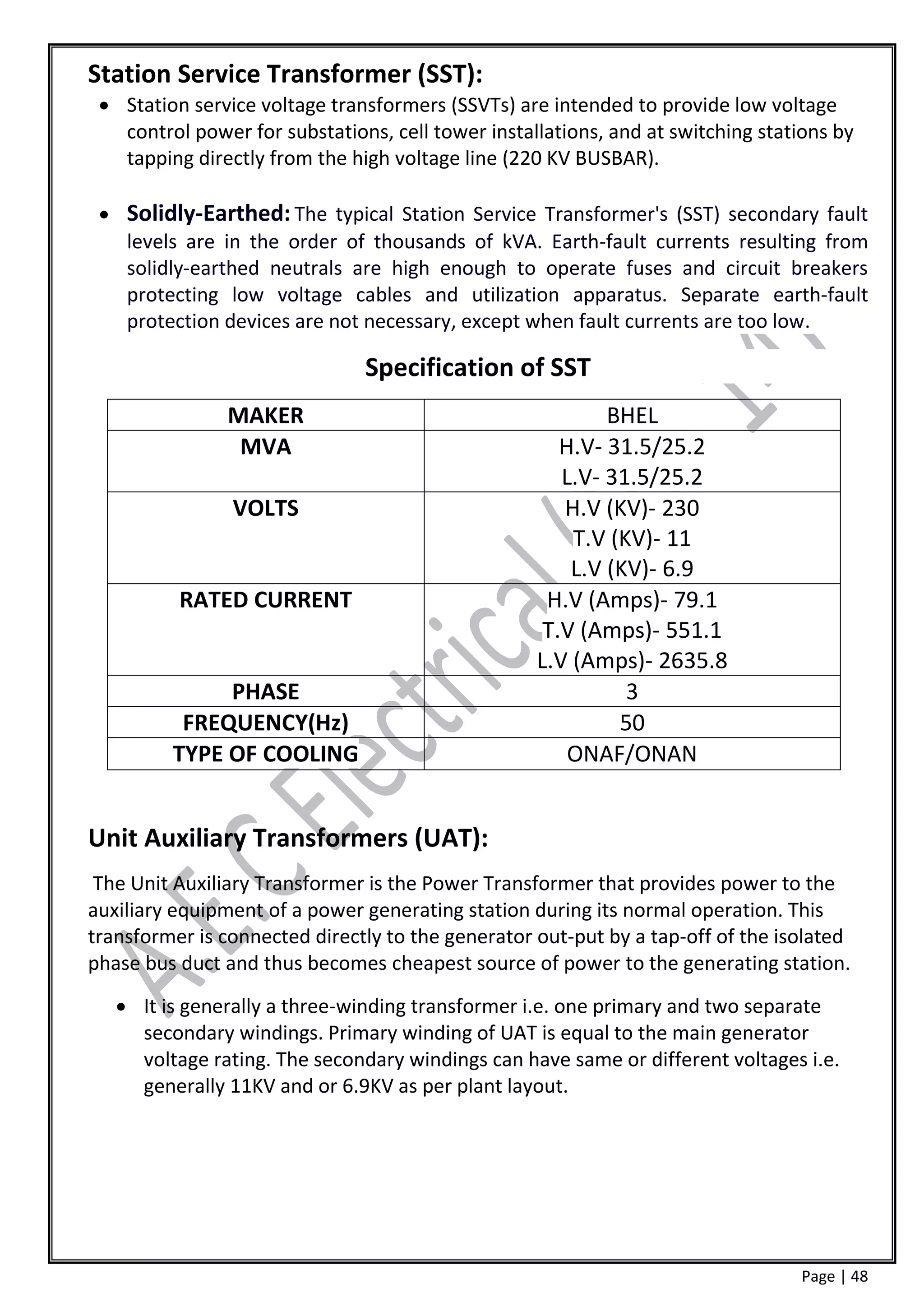 Station Service Transformer (SST):
  Station service voltage transformers (SSVTs) are intended to provide low voltage
   control power for substations, cell tower installations, and at switching stations by
   tapping directly from the high voltage line (220 KV BUSBAR).

  Solidly-Earthed: The typical Station Service Transformer's (SST) secondary fault
   levels are in the order of thousands of kVA. Earth-fault currents resulting from
   solidly-earthed neutrals are high enough to operate fuses and circuit breakers
   protecting low voltage cables and utilization apparatus. Separate earth-fault
   protection devices are not necessary, except when fault currents are too low.

                               Specification of SST
               MAKER                                       BHEL
                MVA                                   H.V- 31.5/25.2
                                                      L.V- 31.5/25.2
                VOLTS                                 H.V (KV)- 230
                                                       T.V (KV)- 11
                                                       L.V (KV)- 6.9
          RATED CURRENT                             H.V (Amps)- 79.1
                                                    T.V (Amps)- 551.1
                                                   L.V (Amps)- 2635.8
              PHASE                                          3
          FREQUENCY(Hz)                                     50
         TYPE OF COOLING                               ONAF/ONAN


Unit Auxiliary Transformers (UAT):
 The Unit Auxiliary Transformer is the Power Transformer that provides power to the
auxiliary equipment of a power generating station during its normal operation. This
transformer is connected directly to the generator out-put by a tap-off of the isolated
phase bus duct and thus becomes cheapest source of power to the generating station.
    It is generally a three-winding transformer i.e. one primary and two separate
     secondary windings. Primary winding of UAT is equal to the main generator
     voltage rating. The secondary windings can have same or different voltages i.e.
     generally 11KV and or 6.9KV as per plant layout.




                                                                                 Page | 48
 