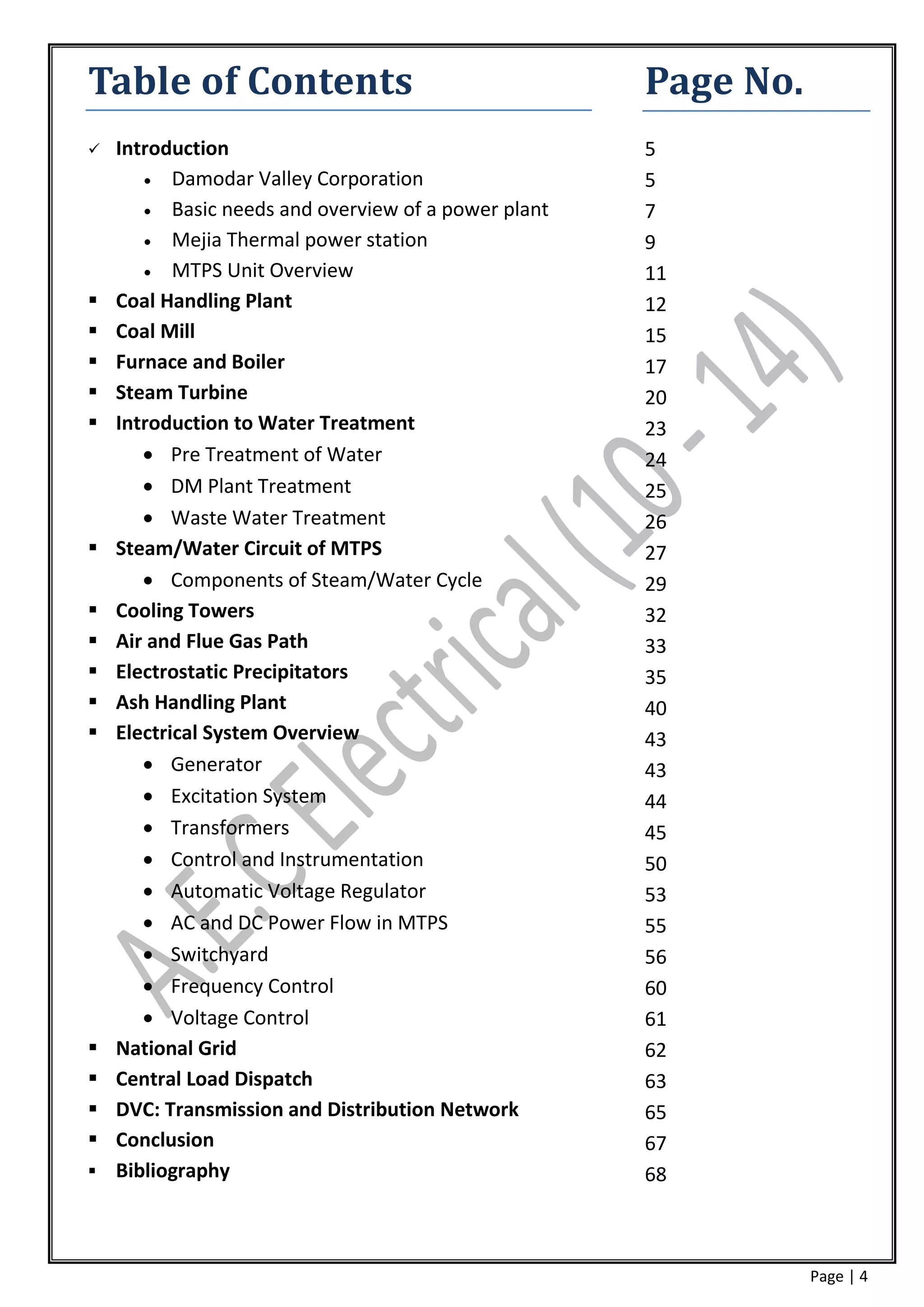 Table of Contents                                    Page No.
   Introduction                                     5
        Damodar Valley Corporation                  5
        Basic needs and overview of a power plant   7
        Mejia Thermal power station                 9
        MTPS Unit Overview                          11
   Coal Handling Plant                              12
   Coal Mill                                        15
   Furnace and Boiler                               17
   Steam Turbine                                    20
   Introduction to Water Treatment                  23
        Pre Treatment of Water                      24
        DM Plant Treatment                          25
        Waste Water Treatment                       26
   Steam/Water Circuit of MTPS                      27
        Components of Steam/Water Cycle             29
   Cooling Towers                                   32
   Air and Flue Gas Path                            33
   Electrostatic Precipitators                      35
   Ash Handling Plant                               40
   Electrical System Overview                       43
        Generator                                   43
        Excitation System                           44
        Transformers                                45
        Control and Instrumentation                 50
        Automatic Voltage Regulator                 53
        AC and DC Power Flow in MTPS                55
        Switchyard                                  56
        Frequency Control                           60
        Voltage Control                             61
   National Grid                                    62
   Central Load Dispatch                            63
   DVC: Transmission and Distribution Network       65
   Conclusion                                       67
   Bibliography                                     68



                                                                Page | 4
 