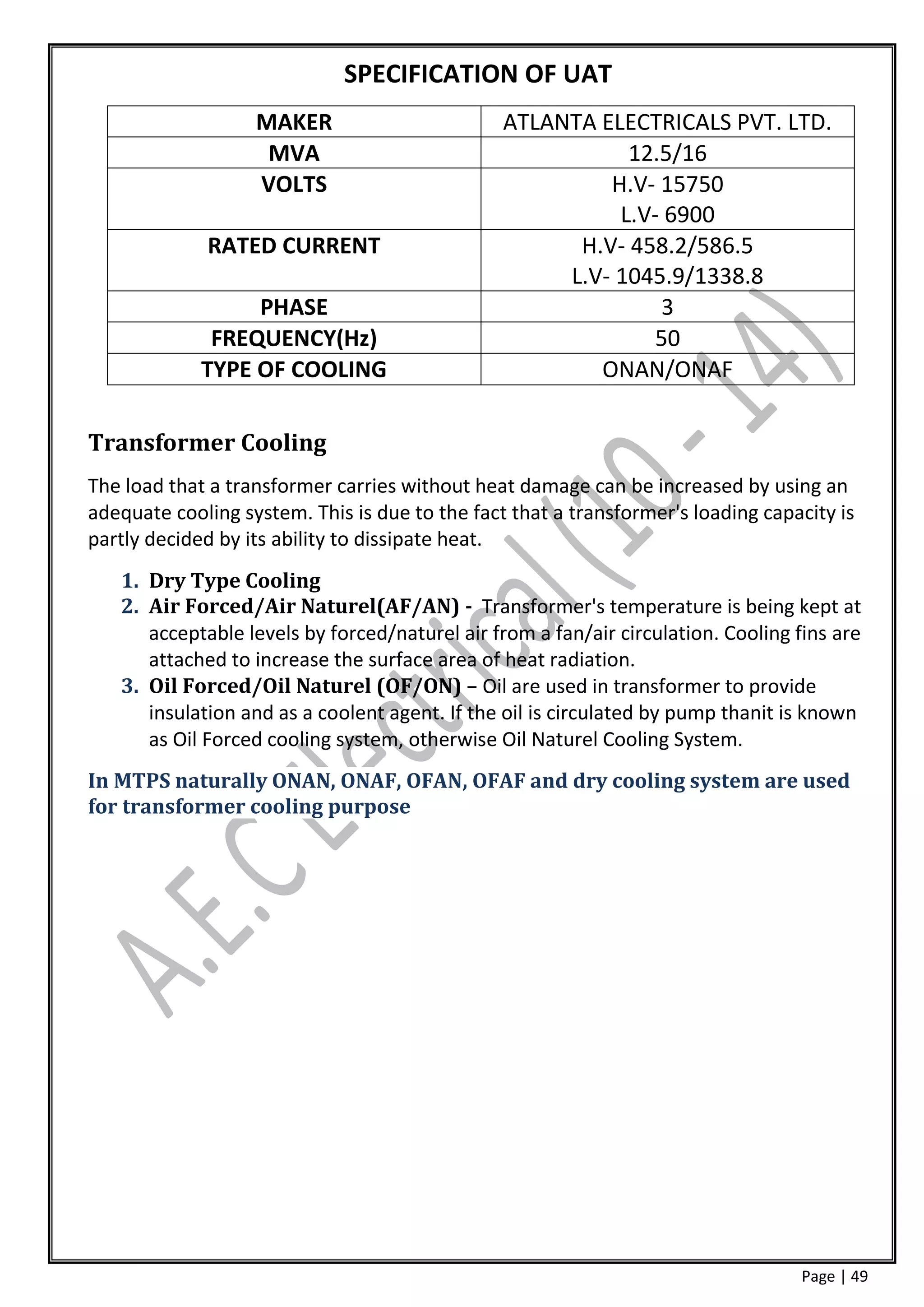 SPECIFICATION OF UAT
                   MAKER                        ATLANTA ELECTRICALS PVT. LTD.
                    MVA                                    12.5/16
                   VOLTS                                 H.V- 15750
                                                          L.V- 6900
             RATED CURRENT                            H.V- 458.2/586.5
                                                     L.V- 1045.9/1338.8
                  PHASE                                       3
              FREQUENCY(Hz)                                   50
             TYPE OF COOLING                            ONAN/ONAF

Transformer Cooling
The load that a transformer carries without heat damage can be increased by using an
adequate cooling system. This is due to the fact that a transformer's loading capacity is
partly decided by its ability to dissipate heat.
   1. Dry Type Cooling
   2. Air Forced/Air Naturel(AF/AN) - Transformer's temperature is being kept at
      acceptable levels by forced/naturel air from a fan/air circulation. Cooling fins are
      attached to increase the surface area of heat radiation.
   3. Oil Forced/Oil Naturel (OF/ON) – Oil are used in transformer to provide
      insulation and as a coolent agent. If the oil is circulated by pump thanit is known
      as Oil Forced cooling system, otherwise Oil Naturel Cooling System.
In MTPS naturally ONAN, ONAF, OFAN, OFAF and dry cooling system are used
for transformer cooling purpose




                                                                                  Page | 49
 