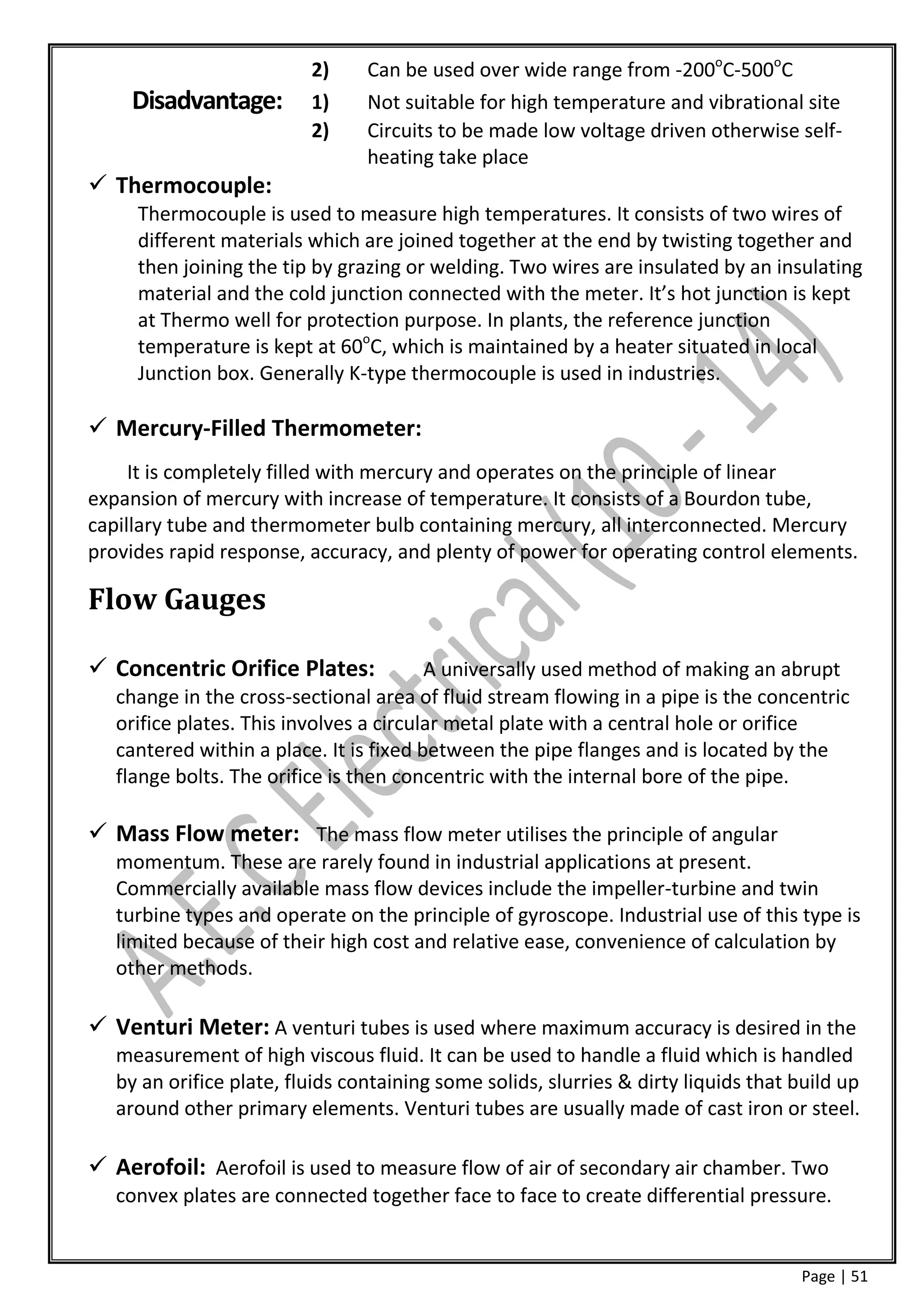 2)     Can be used over wide range from -200oC-500oC
    Disadvantage:         1)     Not suitable for high temperature and vibrational site
                          2)     Circuits to be made low voltage driven otherwise self-
                                 heating take place
 Thermocouple:
     Thermocouple is used to measure high temperatures. It consists of two wires of
     different materials which are joined together at the end by twisting together and
     then joining the tip by grazing or welding. Two wires are insulated by an insulating
     material and the cold junction connected with the meter. It’s hot junction is kept
     at Thermo well for protection purpose. In plants, the reference junction
     temperature is kept at 60oC, which is maintained by a heater situated in local
     Junction box. Generally K-type thermocouple is used in industries.

 Mercury-Filled Thermometer:
     It is completely filled with mercury and operates on the principle of linear
expansion of mercury with increase of temperature. It consists of a Bourdon tube,
capillary tube and thermometer bulb containing mercury, all interconnected. Mercury
provides rapid response, accuracy, and plenty of power for operating control elements.

Flow Gauges

 Concentric Orifice Plates:             A universally used method of making an abrupt
   change in the cross-sectional area of fluid stream flowing in a pipe is the concentric
   orifice plates. This involves a circular metal plate with a central hole or orifice
   cantered within a place. It is fixed between the pipe flanges and is located by the
   flange bolts. The orifice is then concentric with the internal bore of the pipe.

 Mass Flow meter: The mass flow meter utilises the principle of angular
   momentum. These are rarely found in industrial applications at present.
   Commercially available mass flow devices include the impeller-turbine and twin
   turbine types and operate on the principle of gyroscope. Industrial use of this type is
   limited because of their high cost and relative ease, convenience of calculation by
   other methods.

 Venturi Meter: A venturi tubes is used where maximum accuracy is desired in the
   measurement of high viscous fluid. It can be used to handle a fluid which is handled
   by an orifice plate, fluids containing some solids, slurries & dirty liquids that build up
   around other primary elements. Venturi tubes are usually made of cast iron or steel.

 Aerofoil: Aerofoil is used to measure flow of air of secondary air chamber. Two
   convex plates are connected together face to face to create differential pressure.


                                                                                     Page | 51
 