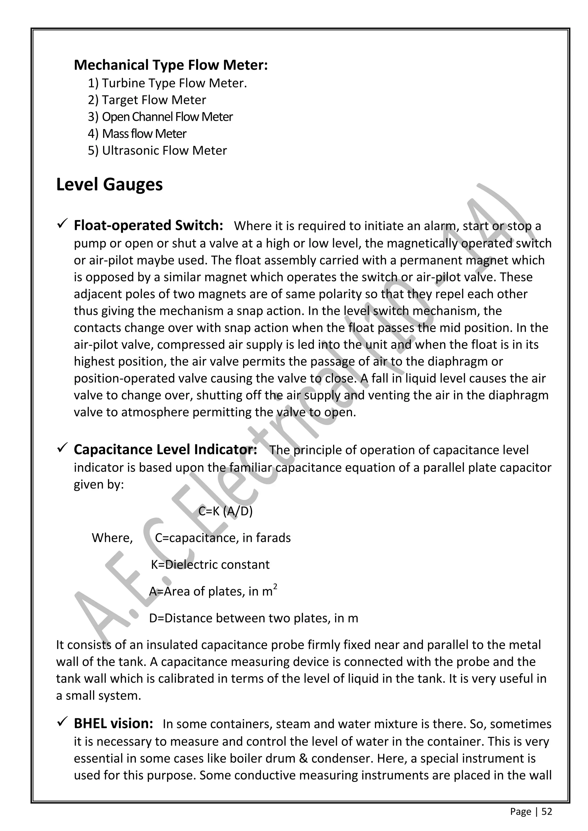 Mechanical Type Flow Meter:
      1) Turbine Type Flow Meter.
      2) Target Flow Meter
      3) Open Channel Flow Meter
      4) Mass flow Meter
      5) Ultrasonic Flow Meter

Level Gauges

 Float-operated Switch: Where it is required to initiate an alarm, start or stop a
   pump or open or shut a valve at a high or low level, the magnetically operated switch
   or air-pilot maybe used. The float assembly carried with a permanent magnet which
   is opposed by a similar magnet which operates the switch or air-pilot valve. These
   adjacent poles of two magnets are of same polarity so that they repel each other
   thus giving the mechanism a snap action. In the level switch mechanism, the
   contacts change over with snap action when the float passes the mid position. In the
   air-pilot valve, compressed air supply is led into the unit and when the float is in its
   highest position, the air valve permits the passage of air to the diaphragm or
   position-operated valve causing the valve to close. A fall in liquid level causes the air
   valve to change over, shutting off the air supply and venting the air in the diaphragm
   valve to atmosphere permitting the valve to open.

 Capacitance Level Indicator: The principle of operation of capacitance level
   indicator is based upon the familiar capacitance equation of a parallel plate capacitor
   given by:
                           C=K (A/D)
      Where,       C=capacitance, in farads
                  K=Dielectric constant
                 A=Area of plates, in m2
                 D=Distance between two plates, in m
It consists of an insulated capacitance probe firmly fixed near and parallel to the metal
wall of the tank. A capacitance measuring device is connected with the probe and the
tank wall which is calibrated in terms of the level of liquid in the tank. It is very useful in
a small system.

 BHEL vision: In some containers, steam and water mixture is there. So, sometimes
   it is necessary to measure and control the level of water in the container. This is very
   essential in some cases like boiler drum & condenser. Here, a special instrument is
   used for this purpose. Some conductive measuring instruments are placed in the wall

                                                                                       Page | 52
 