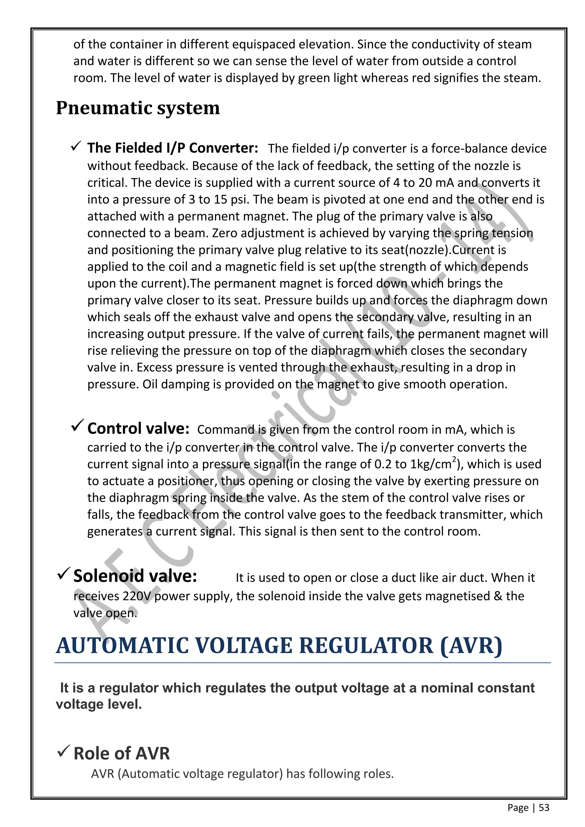 of the container in different equispaced elevation. Since the conductivity of steam
  and water is different so we can sense the level of water from outside a control
  room. The level of water is displayed by green light whereas red signifies the steam.

Pneumatic system
   The Fielded I/P Converter: The fielded i/p converter is a force-balance device
    without feedback. Because of the lack of feedback, the setting of the nozzle is
    critical. The device is supplied with a current source of 4 to 20 mA and converts it
    into a pressure of 3 to 15 psi. The beam is pivoted at one end and the other end is
    attached with a permanent magnet. The plug of the primary valve is also
    connected to a beam. Zero adjustment is achieved by varying the spring tension
    and positioning the primary valve plug relative to its seat(nozzle).Current is
    applied to the coil and a magnetic field is set up(the strength of which depends
    upon the current).The permanent magnet is forced down which brings the
    primary valve closer to its seat. Pressure builds up and forces the diaphragm down
    which seals off the exhaust valve and opens the secondary valve, resulting in an
    increasing output pressure. If the valve of current fails, the permanent magnet will
    rise relieving the pressure on top of the diaphragm which closes the secondary
    valve in. Excess pressure is vented through the exhaust, resulting in a drop in
    pressure. Oil damping is provided on the magnet to give smooth operation.


   Control valve:       Command is given from the control room in mA, which is
    carried to the i/p converter in the control valve. The i/p converter converts the
    current signal into a pressure signal(in the range of 0.2 to 1kg/cm2), which is used
    to actuate a positioner, thus opening or closing the valve by exerting pressure on
    the diaphragm spring inside the valve. As the stem of the control valve rises or
    falls, the feedback from the control valve goes to the feedback transmitter, which
    generates a current signal. This signal is then sent to the control room.


 Solenoid valve:             It is used to open or close a duct like air duct. When it
  receives 220V power supply, the solenoid inside the valve gets magnetised & the
  valve open.

AUTOMATIC VOLTAGE REGULATOR (AVR)
 It is a regulator which regulates the output voltage at a nominal constant
voltage level.


 Role of AVR
     AVR (Automatic voltage regulator) has following roles.

                                                                                 Page | 53
 