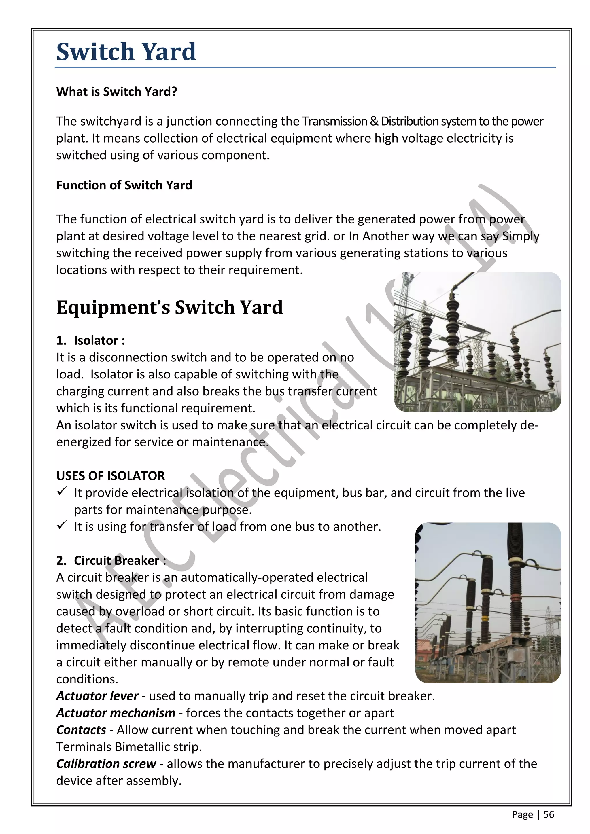 Switch Yard
What is Switch Yard?

The switchyard is a junction connecting the Transmission & Distribution system to the power
plant. It means collection of electrical equipment where high voltage electricity is
switched using of various component.

Function of Switch Yard

The function of electrical switch yard is to deliver the generated power from power
plant at desired voltage level to the nearest grid. or In Another way we can say Simply
switching the received power supply from various generating stations to various
locations with respect to their requirement.

Equipment’s Switch Yard
1. Isolator :
It is a disconnection switch and to be operated on no
load. Isolator is also capable of switching with the
charging current and also breaks the bus transfer current
which is its functional requirement.
An isolator switch is used to make sure that an electrical circuit can be completely de-
energized for service or maintenance.

USES OF ISOLATOR
 It provide electrical isolation of the equipment, bus bar, and circuit from the live
  parts for maintenance purpose.
 It is using for transfer of load from one bus to another.

2. Circuit Breaker :
A circuit breaker is an automatically-operated electrical
switch designed to protect an electrical circuit from damage
caused by overload or short circuit. Its basic function is to
detect a fault condition and, by interrupting continuity, to
immediately discontinue electrical flow. It can make or break
a circuit either manually or by remote under normal or fault
conditions.
Actuator lever - used to manually trip and reset the circuit breaker.
Actuator mechanism - forces the contacts together or apart
Contacts - Allow current when touching and break the current when moved apart
Terminals Bimetallic strip.
Calibration screw - allows the manufacturer to precisely adjust the trip current of the
device after assembly.

                                                                                     Page | 56
 