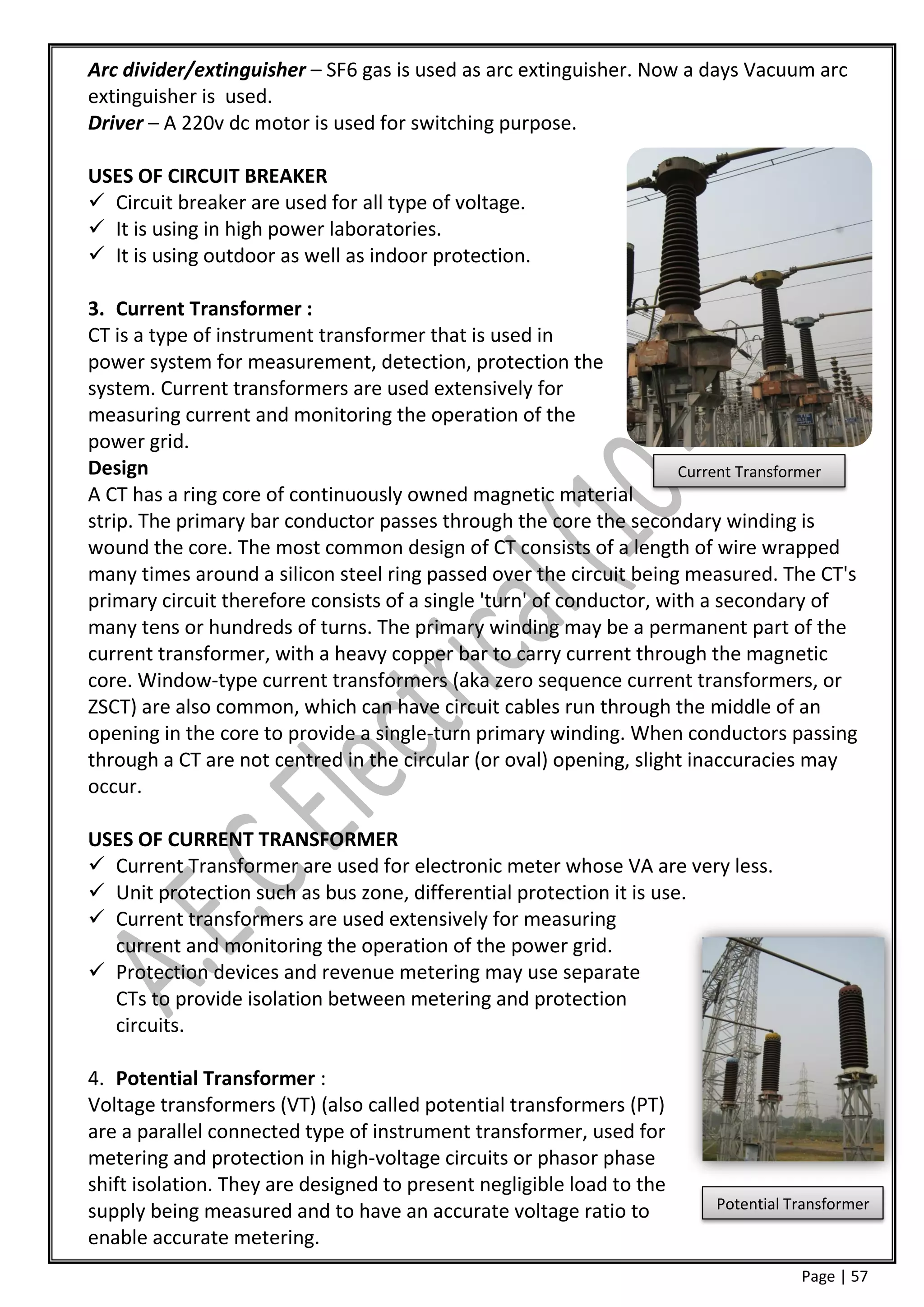 Arc divider/extinguisher – SF6 gas is used as arc extinguisher. Now a days Vacuum arc
extinguisher is used.
Driver – A 220v dc motor is used for switching purpose.

USES OF CIRCUIT BREAKER
 Circuit breaker are used for all type of voltage.
 It is using in high power laboratories.
 It is using outdoor as well as indoor protection.

3. Current Transformer :
CT is a type of instrument transformer that is used in
power system for measurement, detection, protection the
system. Current transformers are used extensively for
measuring current and monitoring the operation of the
power grid.
Design                                                                Current Transformer
A CT has a ring core of continuously owned magnetic material
strip. The primary bar conductor passes through the core the secondary winding is
wound the core. The most common design of CT consists of a length of wire wrapped
many times around a silicon steel ring passed over the circuit being measured. The CT's
primary circuit therefore consists of a single 'turn' of conductor, with a secondary of
many tens or hundreds of turns. The primary winding may be a permanent part of the
current transformer, with a heavy copper bar to carry current through the magnetic
core. Window-type current transformers (aka zero sequence current transformers, or
ZSCT) are also common, which can have circuit cables run through the middle of an
opening in the core to provide a single-turn primary winding. When conductors passing
through a CT are not centred in the circular (or oval) opening, slight inaccuracies may
occur.

USES OF CURRENT TRANSFORMER
 Current Transformer are used for electronic meter whose VA are very less.
 Unit protection such as bus zone, differential protection it is use.
 Current transformers are used extensively for measuring
  current and monitoring the operation of the power grid.
 Protection devices and revenue metering may use separate
  CTs to provide isolation between metering and protection
  circuits.

4. Potential Transformer :
Voltage transformers (VT) (also called potential transformers (PT)
are a parallel connected type of instrument transformer, used for
metering and protection in high-voltage circuits or phasor phase
shift isolation. They are designed to present negligible load to the
supply being measured and to have an accurate voltage ratio to          Potential Transformer

enable accurate metering.
                                                                                   Page | 57
 