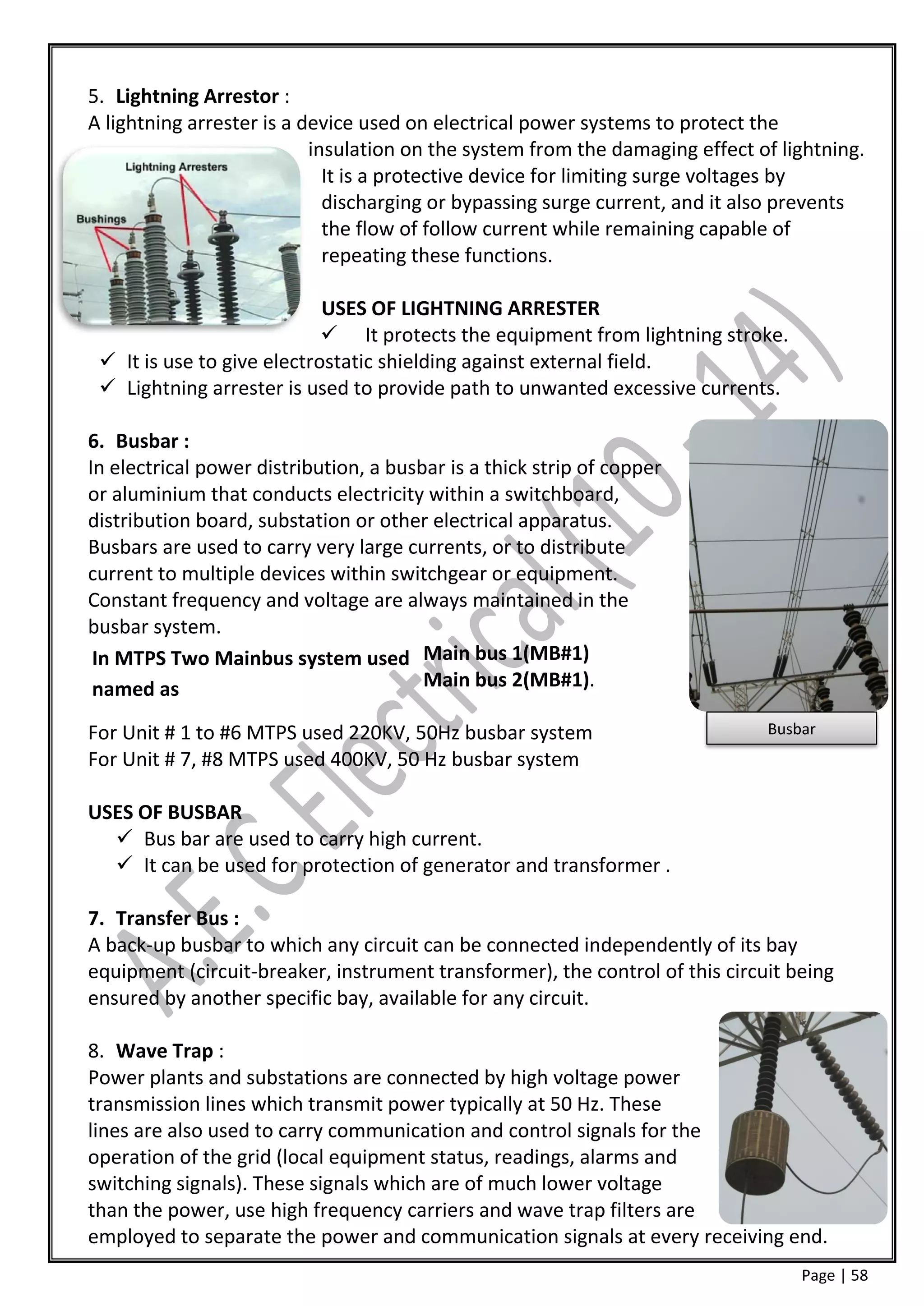 5. Lightning Arrestor :
A lightning arrester is a device used on electrical power systems to protect the
                           insulation on the system from the damaging effect of lightning.
                             It is a protective device for limiting surge voltages by
                             discharging or bypassing surge current, and it also prevents
                             the flow of follow current while remaining capable of
                             repeating these functions.

                            USES OF LIGHTNING ARRESTER
                             It protects the equipment from lightning stroke.
  It is use to give electrostatic shielding against external field.
  Lightning arrester is used to provide path to unwanted excessive currents.

6. Busbar :
In electrical power distribution, a busbar is a thick strip of copper
or aluminium that conducts electricity within a switchboard,
distribution board, substation or other electrical apparatus.
Busbars are used to carry very large currents, or to distribute
current to multiple devices within switchgear or equipment.
Constant frequency and voltage are always maintained in the
busbar system.
 In MTPS Two Mainbus system used Main bus 1(MB#1)
 named as                               Main bus 2(MB#1).

For Unit # 1 to #6 MTPS used 220KV, 50Hz busbar system                        Busbar
For Unit # 7, #8 MTPS used 400KV, 50 Hz busbar system

USES OF BUSBAR
   Bus bar are used to carry high current.
   It can be used for protection of generator and transformer .

7. Transfer Bus :
A back-up busbar to which any circuit can be connected independently of its bay
equipment (circuit-breaker, instrument transformer), the control of this circuit being
ensured by another specific bay, available for any circuit.

8. Wave Trap :
Power plants and substations are connected by high voltage power
transmission lines which transmit power typically at 50 Hz. These
lines are also used to carry communication and control signals for the
operation of the grid (local equipment status, readings, alarms and
switching signals). These signals which are of much lower voltage
than the power, use high frequency carriers and wave trap filters are
employed to separate the power and communication signals at every receiving end.
                                                                                  Page | 58
 