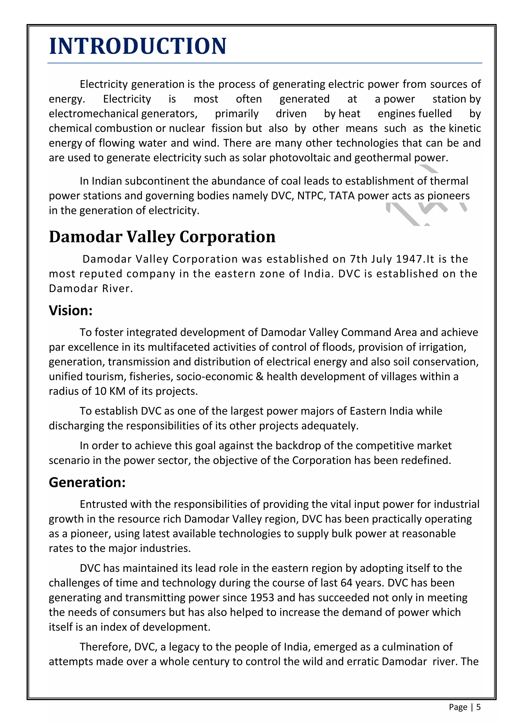 INTRODUCTION
      Electricity generation is the process of generating electric power from sources of
energy. Electricity is most often generated at a power station by
electromechanical generators, primarily driven by heat engines fuelled by
chemical combustion or nuclear fission but also by other means such as the kinetic
energy of flowing water and wind. There are many other technologies that can be and
are used to generate electricity such as solar photovoltaic and geothermal power.
       In Indian subcontinent the abundance of coal leads to establishment of thermal
power stations and governing bodies namely DVC, NTPC, TATA power acts as pioneers
in the generation of electricity.

Damodar Valley Corporation
      Damodar Valley Corporation was established on 7th July 1947.It is the
most reputed company in the eastern zone of India. DVC is established on the
Damodar River.
Vision:
      To foster integrated development of Damodar Valley Command Area and achieve
par excellence in its multifaceted activities of control of floods, provision of irrigation,
generation, transmission and distribution of electrical energy and also soil conservation,
unified tourism, fisheries, socio-economic & health development of villages within a
radius of 10 KM of its projects.
      To establish DVC as one of the largest power majors of Eastern India while
discharging the responsibilities of its other projects adequately.
      In order to achieve this goal against the backdrop of the competitive market
scenario in the power sector, the objective of the Corporation has been redefined.
Generation:
       Entrusted with the responsibilities of providing the vital input power for industrial
growth in the resource rich Damodar Valley region, DVC has been practically operating
as a pioneer, using latest available technologies to supply bulk power at reasonable
rates to the major industries.
        DVC has maintained its lead role in the eastern region by adopting itself to the
challenges of time and technology during the course of last 64 years. DVC has been
generating and transmitting power since 1953 and has succeeded not only in meeting
the needs of consumers but has also helped to increase the demand of power which
itself is an index of development.
     Therefore, DVC, a legacy to the people of India, emerged as a culmination of
attempts made over a whole century to control the wild and erratic Damodar river. The


                                                                                     Page | 5
 