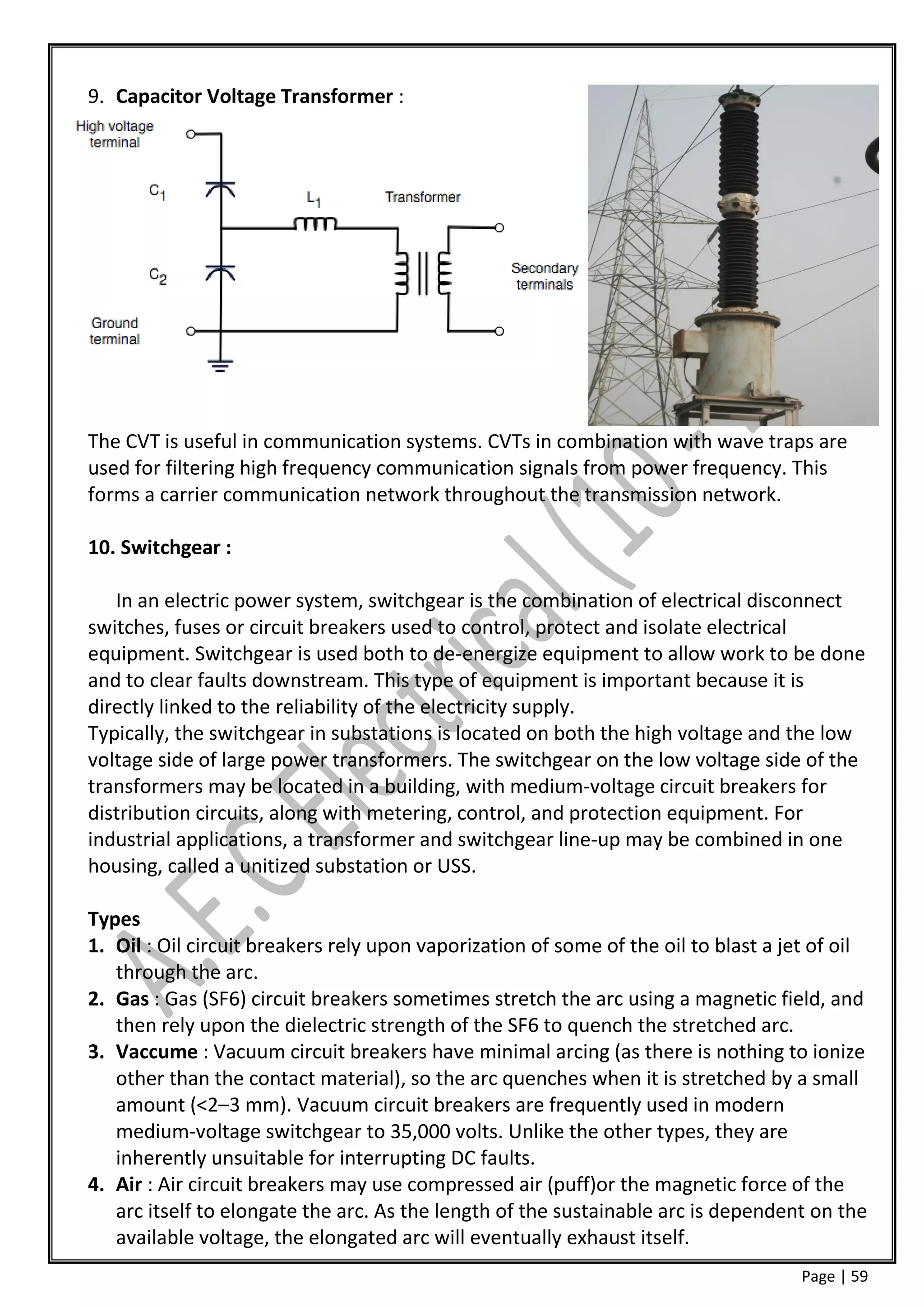 9. Capacitor Voltage Transformer :




The CVT is useful in communication systems. CVTs in combination with wave traps are
used for filtering high frequency communication signals from power frequency. This
forms a carrier communication network throughout the transmission network.

10. Switchgear :

   In an electric power system, switchgear is the combination of electrical disconnect
switches, fuses or circuit breakers used to control, protect and isolate electrical
equipment. Switchgear is used both to de-energize equipment to allow work to be done
and to clear faults downstream. This type of equipment is important because it is
directly linked to the reliability of the electricity supply.
Typically, the switchgear in substations is located on both the high voltage and the low
voltage side of large power transformers. The switchgear on the low voltage side of the
transformers may be located in a building, with medium-voltage circuit breakers for
distribution circuits, along with metering, control, and protection equipment. For
industrial applications, a transformer and switchgear line-up may be combined in one
housing, called a unitized substation or USS.

Types
1. Oil : Oil circuit breakers rely upon vaporization of some of the oil to blast a jet of oil
   through the arc.
2. Gas : Gas (SF6) circuit breakers sometimes stretch the arc using a magnetic field, and
   then rely upon the dielectric strength of the SF6 to quench the stretched arc.
3. Vaccume : Vacuum circuit breakers have minimal arcing (as there is nothing to ionize
   other than the contact material), so the arc quenches when it is stretched by a small
   amount (<2–3 mm). Vacuum circuit breakers are frequently used in modern
   medium-voltage switchgear to 35,000 volts. Unlike the other types, they are
   inherently unsuitable for interrupting DC faults.
4. Air : Air circuit breakers may use compressed air (puff)or the magnetic force of the
   arc itself to elongate the arc. As the length of the sustainable arc is dependent on the
   available voltage, the elongated arc will eventually exhaust itself.
                                                                                     Page | 59
 