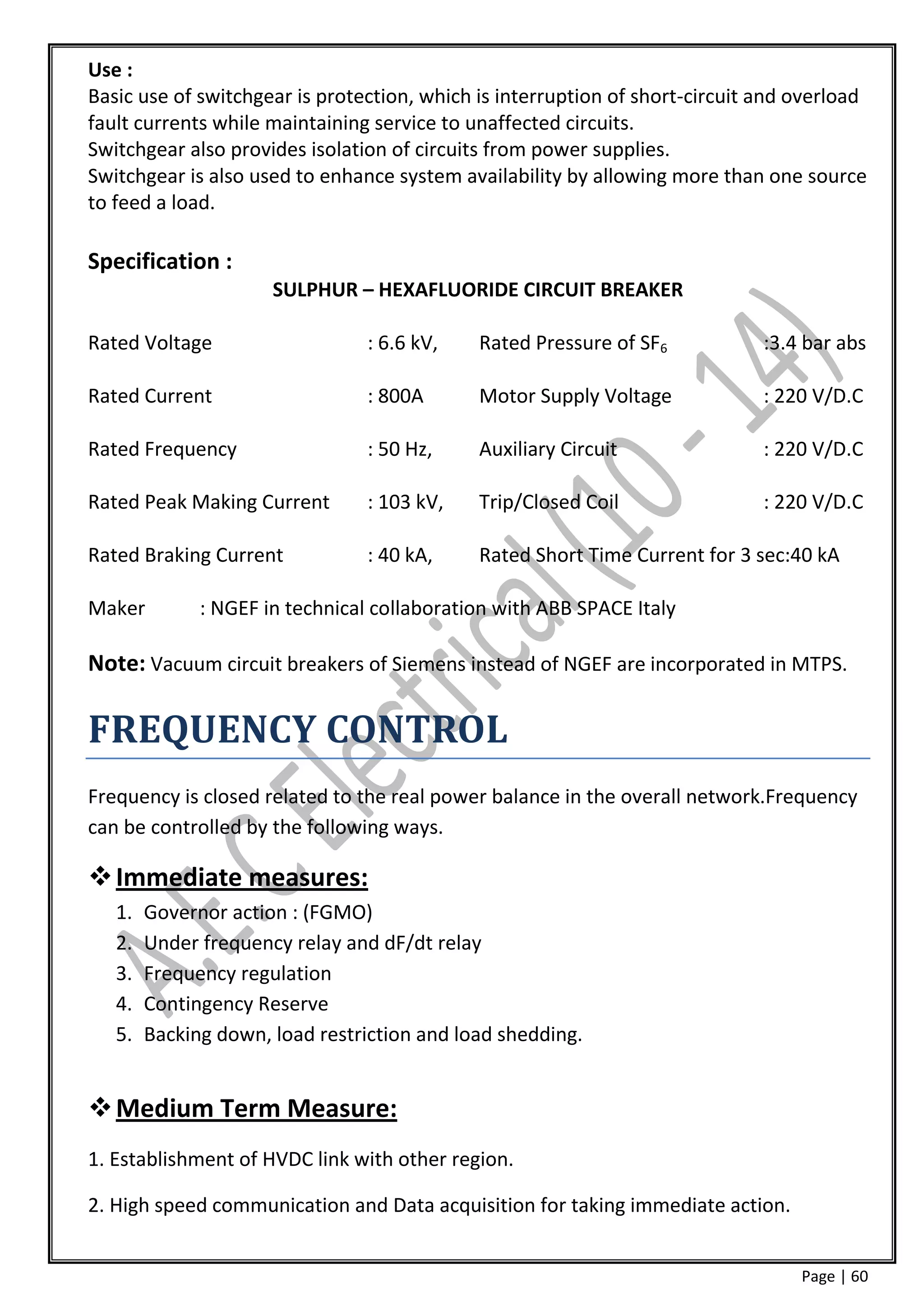 Use :
Basic use of switchgear is protection, which is interruption of short-circuit and overload
fault currents while maintaining service to unaffected circuits.
Switchgear also provides isolation of circuits from power supplies.
Switchgear is also used to enhance system availability by allowing more than one source
to feed a load.

Specification :
                      SULPHUR – HEXAFLUORIDE CIRCUIT BREAKER

Rated Voltage                    : 6.6 kV,   Rated Pressure of SF6            :3.4 bar abs

Rated Current                    : 800A      Motor Supply Voltage             : 220 V/D.C

Rated Frequency                  : 50 Hz,    Auxiliary Circuit                : 220 V/D.C

Rated Peak Making Current        : 103 kV,   Trip/Closed Coil                 : 220 V/D.C

Rated Braking Current            : 40 kA,    Rated Short Time Current for 3 sec:40 kA

Maker         : NGEF in technical collaboration with ABB SPACE Italy

Note: Vacuum circuit breakers of Siemens instead of NGEF are incorporated in MTPS.

FREQUENCY CONTROL
Frequency is closed related to the real power balance in the overall network.Frequency
can be controlled by the following ways.

 Immediate measures:
   1.   Governor action : (FGMO)
   2.   Under frequency relay and dF/dt relay
   3.   Frequency regulation
   4.   Contingency Reserve
   5.   Backing down, load restriction and load shedding.


 Medium Term Measure:
1. Establishment of HVDC link with other region.

2. High speed communication and Data acquisition for taking immediate action.


                                                                                  Page | 60
 