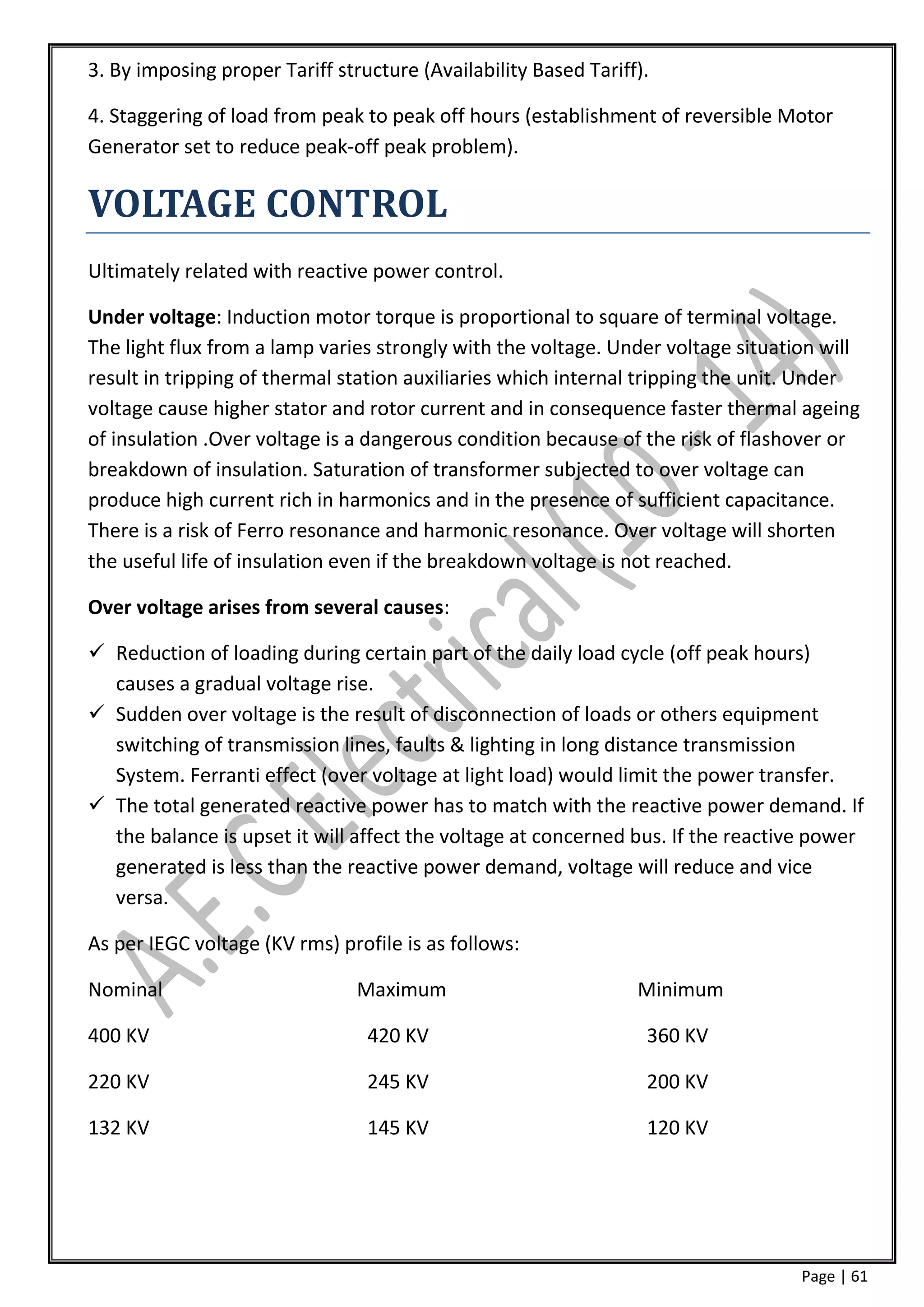 3. By imposing proper Tariff structure (Availability Based Tariff).

4. Staggering of load from peak to peak off hours (establishment of reversible Motor
Generator set to reduce peak-off peak problem).

VOLTAGE CONTROL
Ultimately related with reactive power control.

Under voltage: Induction motor torque is proportional to square of terminal voltage.
The light flux from a lamp varies strongly with the voltage. Under voltage situation will
result in tripping of thermal station auxiliaries which internal tripping the unit. Under
voltage cause higher stator and rotor current and in consequence faster thermal ageing
of insulation .Over voltage is a dangerous condition because of the risk of flashover or
breakdown of insulation. Saturation of transformer subjected to over voltage can
produce high current rich in harmonics and in the presence of sufficient capacitance.
There is a risk of Ferro resonance and harmonic resonance. Over voltage will shorten
the useful life of insulation even if the breakdown voltage is not reached.

Over voltage arises from several causes:

 Reduction of loading during certain part of the daily load cycle (off peak hours)
  causes a gradual voltage rise.
 Sudden over voltage is the result of disconnection of loads or others equipment
  switching of transmission lines, faults & lighting in long distance transmission
  System. Ferranti effect (over voltage at light load) would limit the power transfer.
 The total generated reactive power has to match with the reactive power demand. If
  the balance is upset it will affect the voltage at concerned bus. If the reactive power
  generated is less than the reactive power demand, voltage will reduce and vice
  versa.

As per IEGC voltage (KV rms) profile is as follows:

Nominal                         Maximum                          Minimum

400 KV                           420 KV                           360 KV

220 KV                           245 KV                           200 KV

132 KV                           145 KV                           120 KV




                                                                                  Page | 61
 