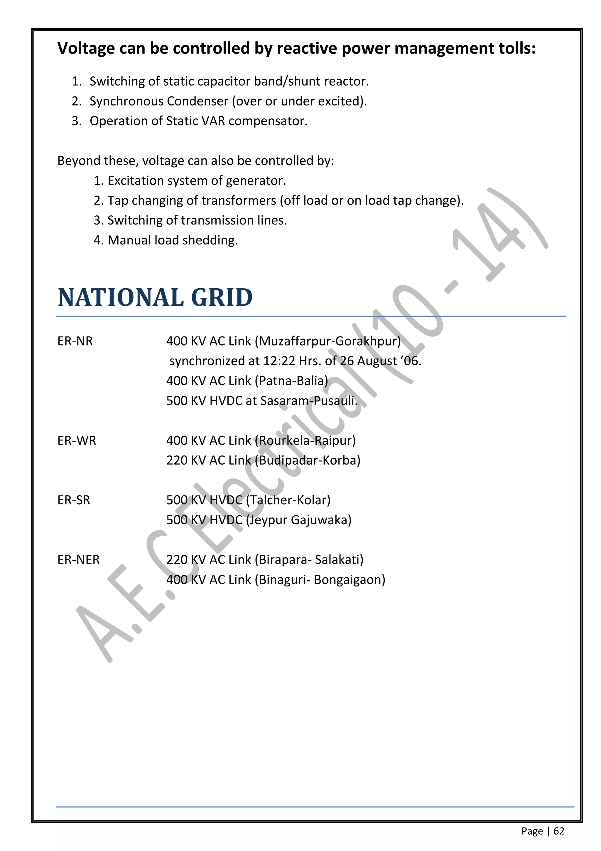 Voltage can be controlled by reactive power management tolls:
  1. Switching of static capacitor band/shunt reactor.
  2. Synchronous Condenser (over or under excited).
  3. Operation of Static VAR compensator.

Beyond these, voltage can also be controlled by:
     1. Excitation system of generator.
     2. Tap changing of transformers (off load or on load tap change).
     3. Switching of transmission lines.
     4. Manual load shedding.



NATIONAL GRID
ER-NR             400 KV AC Link (Muzaffarpur-Gorakhpur)
                  synchronized at 12:22 Hrs. of 26 August ’06.
                  400 KV AC Link (Patna-Balia)
                  500 KV HVDC at Sasaram-Pusauli.

ER-WR             400 KV AC Link (Rourkela-Raipur)
                  220 KV AC Link (Budipadar-Korba)

ER-SR             500 KV HVDC (Talcher-Kolar)
                  500 KV HVDC (Jeypur Gajuwaka)

ER-NER            220 KV AC Link (Birapara- Salakati)
                  400 KV AC Link (Binaguri- Bongaigaon)




                                                                         Page | 62
 