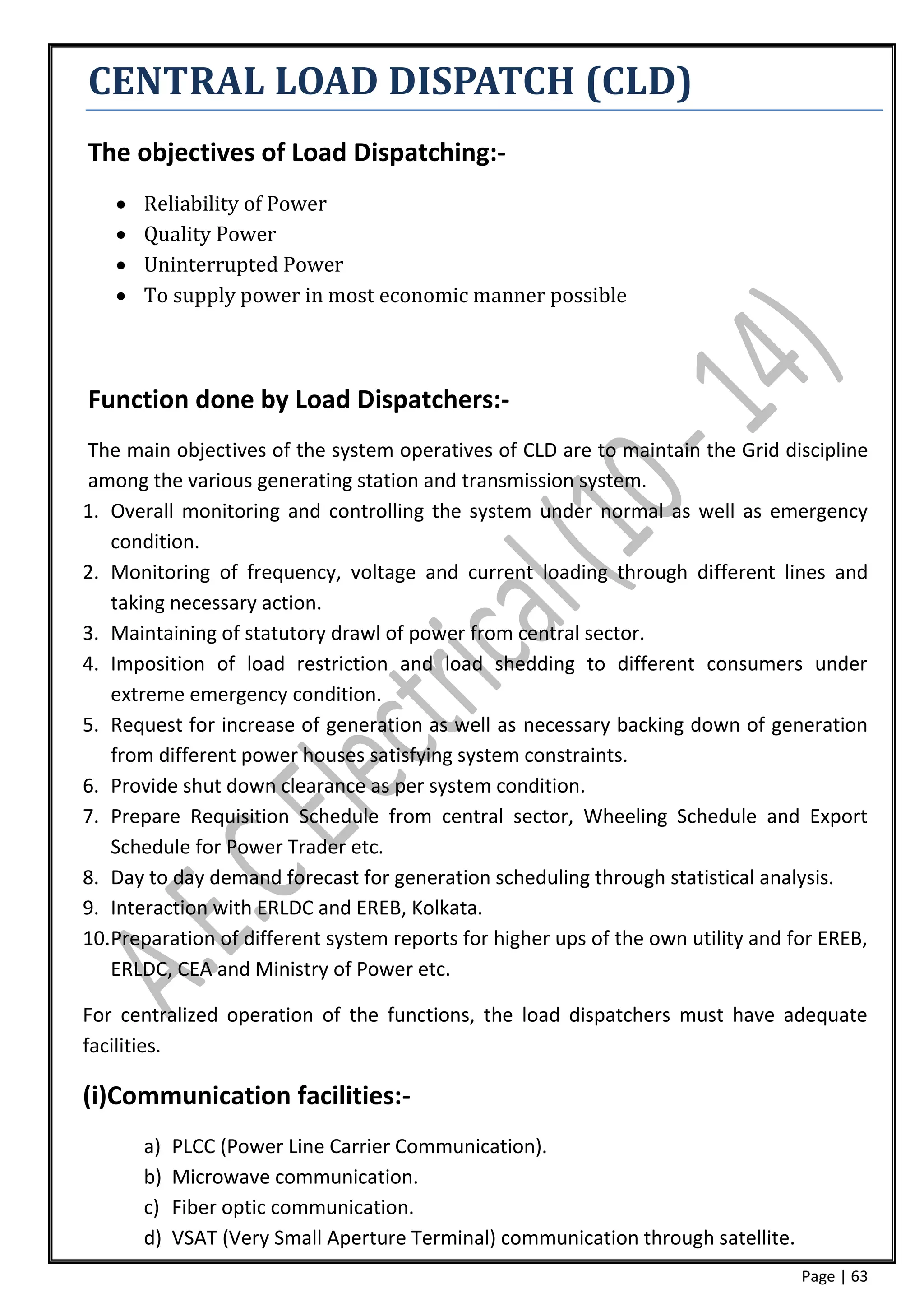 CENTRAL LOAD DISPATCH (CLD)
The objectives of Load Dispatching:-
      Reliability of Power
      Quality Power
      Uninterrupted Power
      To supply power in most economic manner possible



Function done by Load Dispatchers:-
The main objectives of the system operatives of CLD are to maintain the Grid discipline
among the various generating station and transmission system.
1. Overall monitoring and controlling the system under normal as well as emergency
   condition.
2. Monitoring of frequency, voltage and current loading through different lines and
   taking necessary action.
3. Maintaining of statutory drawl of power from central sector.
4. Imposition of load restriction and load shedding to different consumers under
   extreme emergency condition.
5. Request for increase of generation as well as necessary backing down of generation
   from different power houses satisfying system constraints.
6. Provide shut down clearance as per system condition.
7. Prepare Requisition Schedule from central sector, Wheeling Schedule and Export
   Schedule for Power Trader etc.
8. Day to day demand forecast for generation scheduling through statistical analysis.
9. Interaction with ERLDC and EREB, Kolkata.
10.Preparation of different system reports for higher ups of the own utility and for EREB,
   ERLDC, CEA and Ministry of Power etc.

For centralized operation of the functions, the load dispatchers must have adequate
facilities.

(i)Communication facilities:-
       a)   PLCC (Power Line Carrier Communication).
       b)   Microwave communication.
       c)   Fiber optic communication.
       d)   VSAT (Very Small Aperture Terminal) communication through satellite.
                                                                                   Page | 63
 