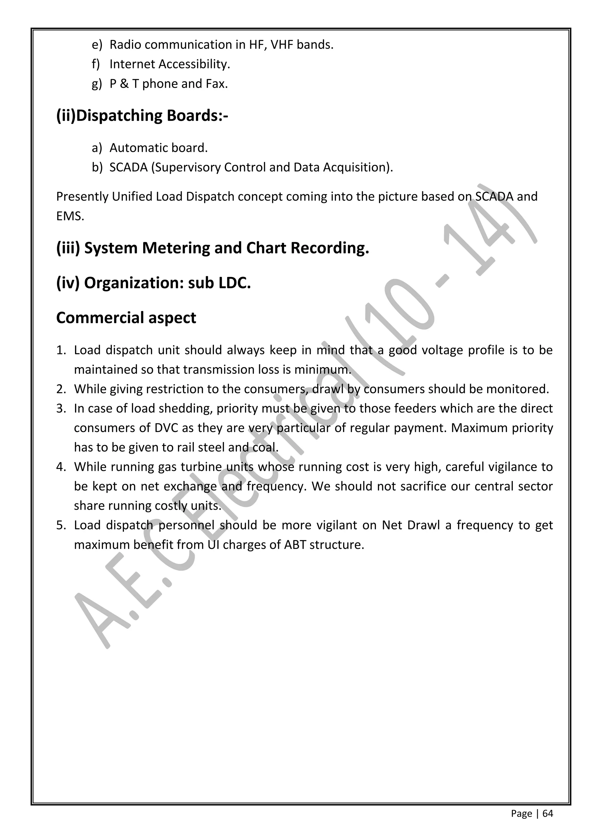 e) Radio communication in HF, VHF bands.
      f) Internet Accessibility.
      g) P & T phone and Fax.

(ii)Dispatching Boards:-
      a) Automatic board.
      b) SCADA (Supervisory Control and Data Acquisition).

Presently Unified Load Dispatch concept coming into the picture based on SCADA and
EMS.

(iii) System Metering and Chart Recording.
(iv) Organization: sub LDC.
Commercial aspect
1. Load dispatch unit should always keep in mind that a good voltage profile is to be
   maintained so that transmission loss is minimum.
2. While giving restriction to the consumers, drawl by consumers should be monitored.
3. In case of load shedding, priority must be given to those feeders which are the direct
   consumers of DVC as they are very particular of regular payment. Maximum priority
   has to be given to rail steel and coal.
4. While running gas turbine units whose running cost is very high, careful vigilance to
   be kept on net exchange and frequency. We should not sacrifice our central sector
   share running costly units.
5. Load dispatch personnel should be more vigilant on Net Drawl a frequency to get
   maximum benefit from UI charges of ABT structure.




                                                                                 Page | 64
 
