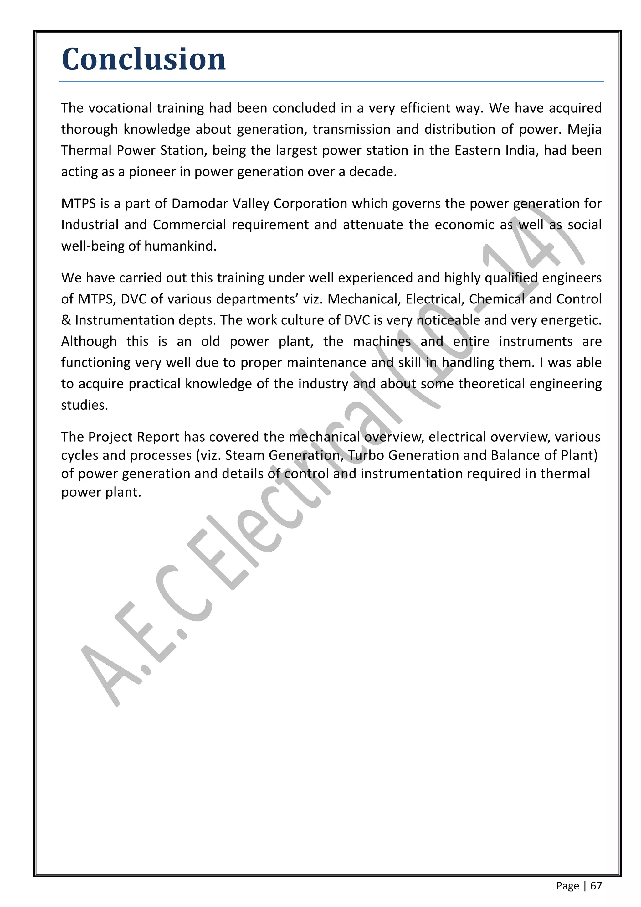 Conclusion
The vocational training had been concluded in a very efficient way. We have acquired
thorough knowledge about generation, transmission and distribution of power. Mejia
Thermal Power Station, being the largest power station in the Eastern India, had been
acting as a pioneer in power generation over a decade.

MTPS is a part of Damodar Valley Corporation which governs the power generation for
Industrial and Commercial requirement and attenuate the economic as well as social
well-being of humankind.

We have carried out this training under well experienced and highly qualified engineers
of MTPS, DVC of various departments’ viz. Mechanical, Electrical, Chemical and Control
& Instrumentation depts. The work culture of DVC is very noticeable and very energetic.
Although this is an old power plant, the machines and entire instruments are
functioning very well due to proper maintenance and skill in handling them. I was able
to acquire practical knowledge of the industry and about some theoretical engineering
studies.

The Project Report has covered the mechanical overview, electrical overview, various
cycles and processes (viz. Steam Generation, Turbo Generation and Balance of Plant)
of power generation and details of control and instrumentation required in thermal
power plant.




                                                                               Page | 67
 