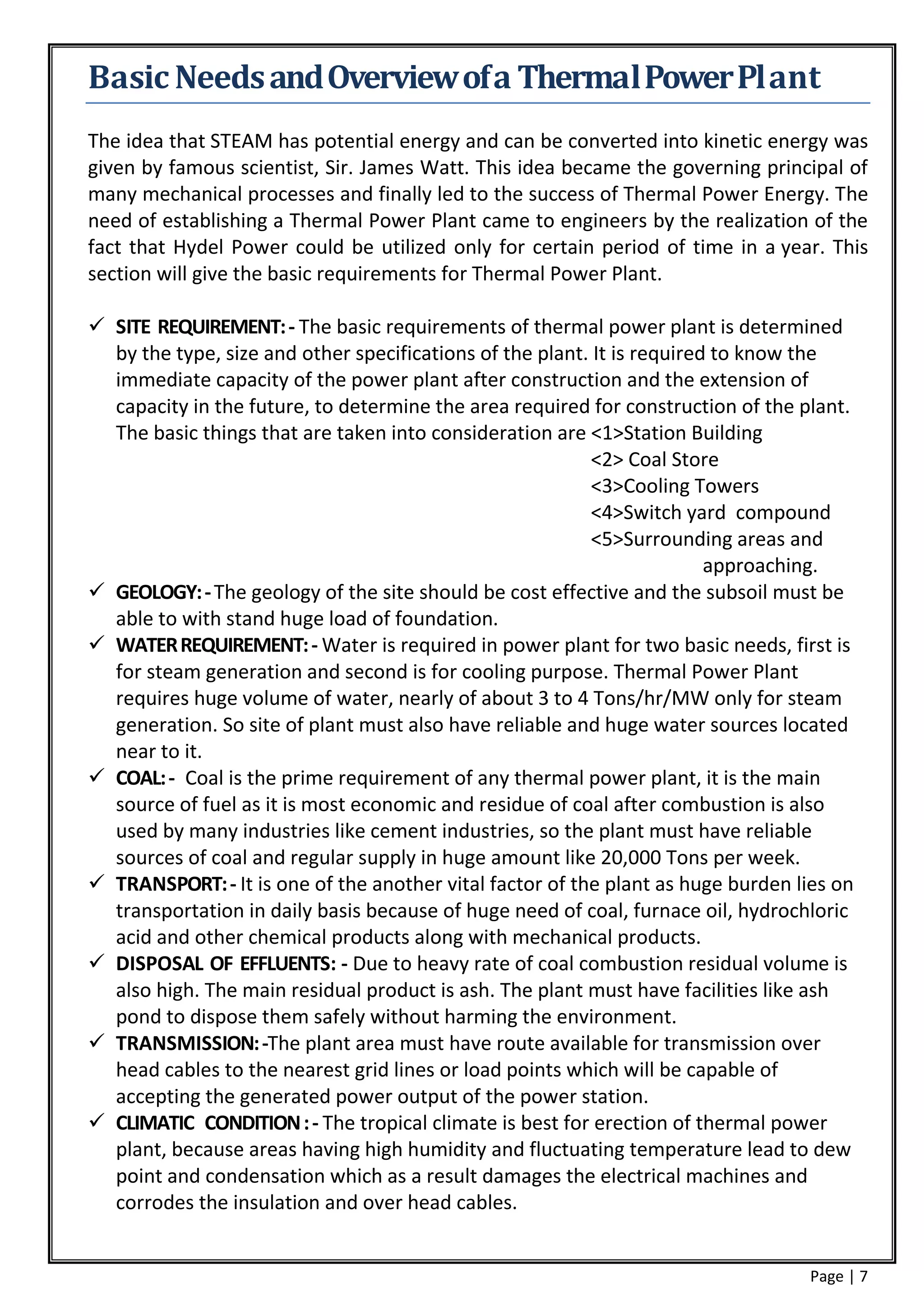 Basic Needs and Overview of a Thermal Power Pl ant
The idea that STEAM has potential energy and can be converted into kinetic energy was
given by famous scientist, Sir. James Watt. This idea became the governing principal of
many mechanical processes and finally led to the success of Thermal Power Energy. The
need of establishing a Thermal Power Plant came to engineers by the realization of the
fact that Hydel Power could be utilized only for certain period of time in a year. This
section will give the basic requirements for Thermal Power Plant.

 SITE REQUIREMENT: - The basic requirements of thermal power plant is determined
  by the type, size and other specifications of the plant. It is required to know the
  immediate capacity of the power plant after construction and the extension of
  capacity in the future, to determine the area required for construction of the plant.
  The basic things that are taken into consideration are <1>Station Building
                                                           <2> Coal Store
                                                           <3>Cooling Towers
                                                           <4>Switch yard compound
                                                           <5>Surrounding areas and
                                                                         approaching.
 GEOLOGY: - The geology of the site should be cost effective and the subsoil must be
  able to with stand huge load of foundation.
 WATER REQUIREMENT: - Water is required in power plant for two basic needs, first is
  for steam generation and second is for cooling purpose. Thermal Power Plant
  requires huge volume of water, nearly of about 3 to 4 Tons/hr/MW only for steam
  generation. So site of plant must also have reliable and huge water sources located
  near to it.
 COAL: - Coal is the prime requirement of any thermal power plant, it is the main
  source of fuel as it is most economic and residue of coal after combustion is also
  used by many industries like cement industries, so the plant must have reliable
  sources of coal and regular supply in huge amount like 20,000 Tons per week.
 TRANSPORT: - It is one of the another vital factor of the plant as huge burden lies on
  transportation in daily basis because of huge need of coal, furnace oil, hydrochloric
  acid and other chemical products along with mechanical products.
 DISPOSAL OF EFFLUENTS: - Due to heavy rate of coal combustion residual volume is
  also high. The main residual product is ash. The plant must have facilities like ash
  pond to dispose them safely without harming the environment.
 TRANSMISSION: -The plant area must have route available for transmission over
  head cables to the nearest grid lines or load points which will be capable of
  accepting the generated power output of the power station.
 CLIMATIC CONDITION : - The tropical climate is best for erection of thermal power
  plant, because areas having high humidity and fluctuating temperature lead to dew
  point and condensation which as a result damages the electrical machines and
  corrodes the insulation and over head cables.


                                                                                  Page | 7
 