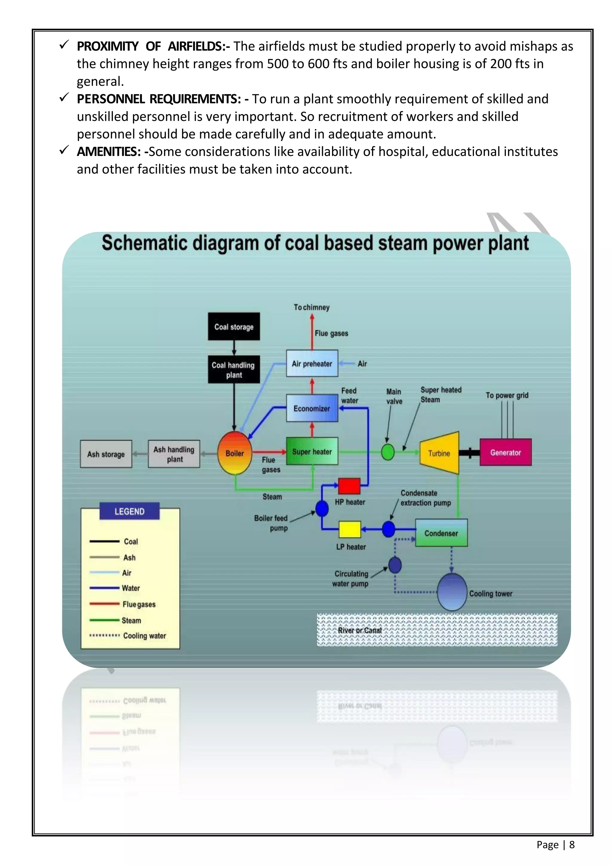  PROXIMITY OF AIRFIELDS:- The airfields must be studied properly to avoid mishaps as
  the chimney height ranges from 500 to 600 fts and boiler housing is of 200 fts in
  general.
 PERSONNEL REQUIREMENTS: - To run a plant smoothly requirement of skilled and
  unskilled personnel is very important. So recruitment of workers and skilled
  personnel should be made carefully and in adequate amount.
 AMENITIES: -Some considerations like availability of hospital, educational institutes
  and other facilities must be taken into account.




                                                                                Page | 8
 