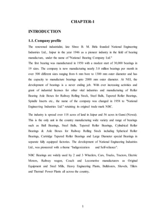 CHAPTER-1 
1 
INTRODUCTION 
1.1. Company profile 
The renowned industrialist, late Shree B. M. Birla founded National Engineering 
Industries Ltd., Jaipur in the year 1946 as a pioneer industry in the field of bearing 
manufacture, under the name of "National Bearing Company Ltd." 
The first bearing was manufactured in 1950 with a modest start of 30,000 bearings in 
19 sizes. The company is now manufacturing nearly 3.8 million bearings per month in 
over 500 different sizes ranging from 6 mm bore to 1300 mm outer diameter and has 
the capacity to manufacture bearings upto 2000 mm outer diameter. At NEI, the 
development of bearings is a never ending job. With ever increasing activities and 
grant of industrial licenses for other vital industries and manufacturing of Roller 
Bearing Axle Boxes for Railway Rolling Stock, Steel Balls, Tapered Roller Bearings, 
Spindle Inserts etc., the name of the company was changed in 1958 to "National 
Engineering Industries Ltd." retaining its original trade mark NBC. 
The industry is spread over 118 acres of land in Jaipur and 56 acres in Gunsi (Newai). 
This is the only unit in the country manufacturing wide variety and range of bearings 
such as Ball Bearings, Steel Balls, Tapered Roller Bearings, Cylindrical Roller 
Bearings & Axle Boxes for Railway Rolling Stock including Spherical Roller 
Bearings, Cartridge Tapered Roller Bearings and Large Diameter special Bearings in 
separate fully equipped factories. The development of National Engineering Industries 
Ltd., was pioneered with a theme “Indigenization and Self-reliance". 
NBC Bearings are widely used by 2 and 3 Wheelers, Cars, Trucks, Tractors, Electric 
Motors, Railway wagon, Coach and Locomotive manufacturers as Original 
Equipment and Steel Mills, Heavy Engineering Plants, Bulldozers, Shovels, Tillers 
and Thermal Power Plants all across the country. 
 