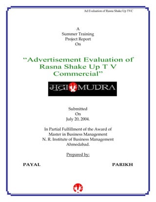Ad Evaluation of Rasna Shake Up TVC
A
Summer Training
Project Report
On
“Advertisement Evaluation of
Rasna Shake Up T V
Commercial”
Submitted
On
July 20, 2004.
In Partial Fulfillment of the Award of
Master in Business Management
N. R. Institute of Business Management
Ahmedabad.
Prepared by:
PAYAL PARIKH
 