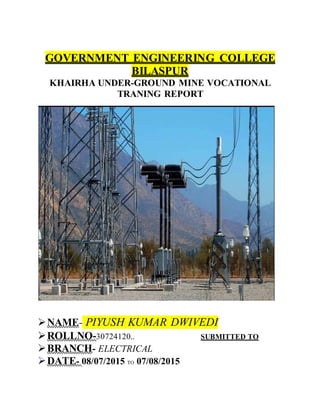 GOVERNMENT ENGINEERING COLLEGE
BILASPUR
KHAIRHA UNDER-GROUND MINE VOCATIONAL
TRANING REPORT
NAME- PIYUSH KUMAR DWIVEDI
ROLLNO-30724120.. SUBMITTED TO
BRANCH- ELECTRICAL
DATE- 08/07/2015 TO 07/08/2015
 
