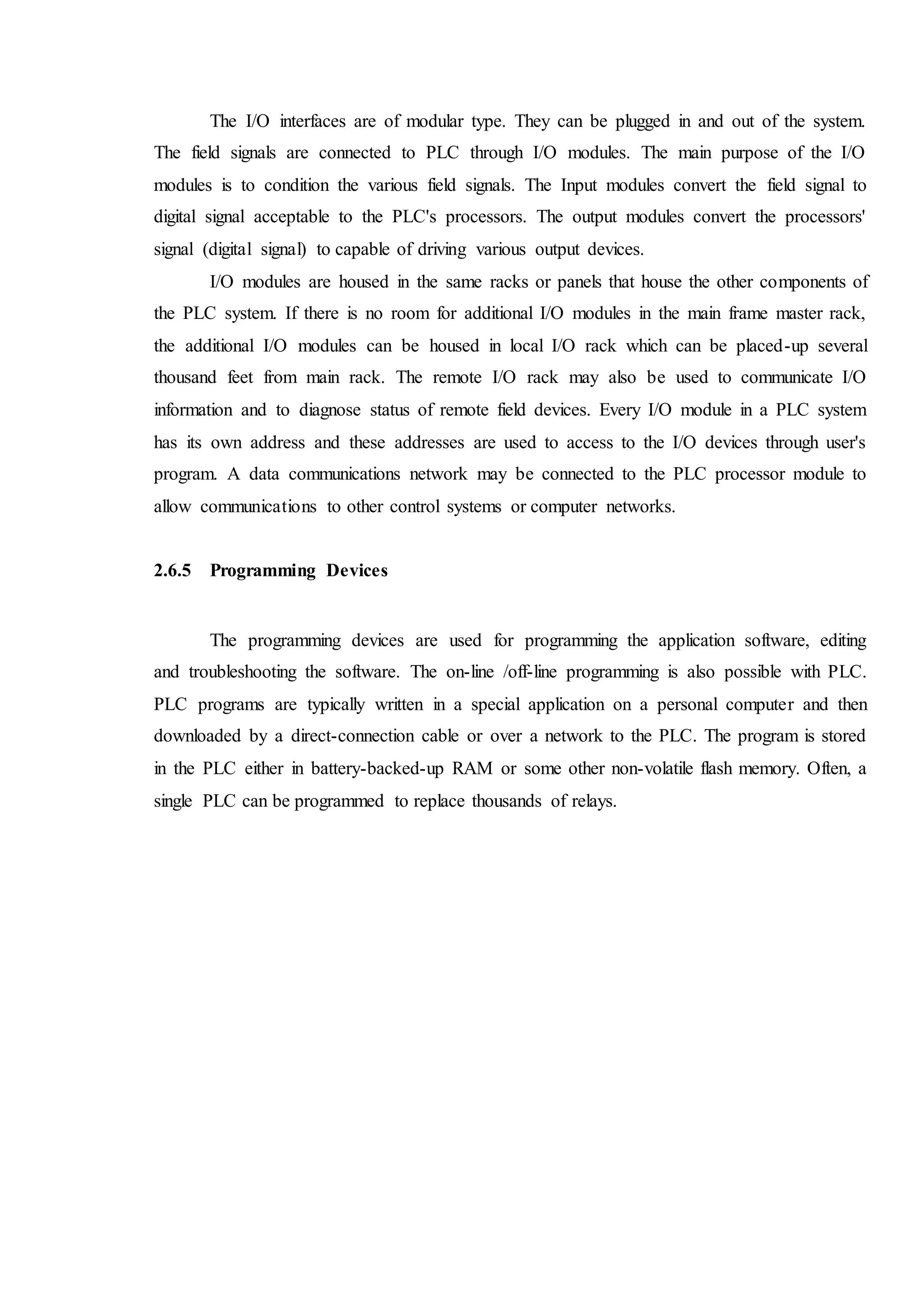 The I/O interfaces are of modular type. They can be plugged in and out of the system.
The field signals are connected to PLC through I/O modules. The main purpose of the I/O
modules is to condition the various field signals. The Input modules convert the field signal to
digital signal acceptable to the PLC's processors. The output modules convert the processors'
signal (digital signal) to capable of driving various output devices.
I/O modules are housed in the same racks or panels that house the other components of
the PLC system. If there is no room for additional I/O modules in the main frame master rack,
the additional I/O modules can be housed in local I/O rack which can be placed-up several
thousand feet from main rack. The remote I/O rack may also be used to communicate I/O
information and to diagnose status of remote field devices. Every I/O module in a PLC system
has its own address and these addresses are used to access to the I/O devices through user's
program. A data communications network may be connected to the PLC processor module to
allow communications to other control systems or computer networks.
2.6.5 Programming Devices
The programming devices are used for programming the application software, editing
and troubleshooting the software. The on-line /off-line programming is also possible with PLC.
PLC programs are typically written in a special application on a personal computer and then
downloaded by a direct-connection cable or over a network to the PLC. The program is stored
in the PLC either in battery-backed-up RAM or some other non-volatile flash memory. Often, a
single PLC can be programmed to replace thousands of relays.
 