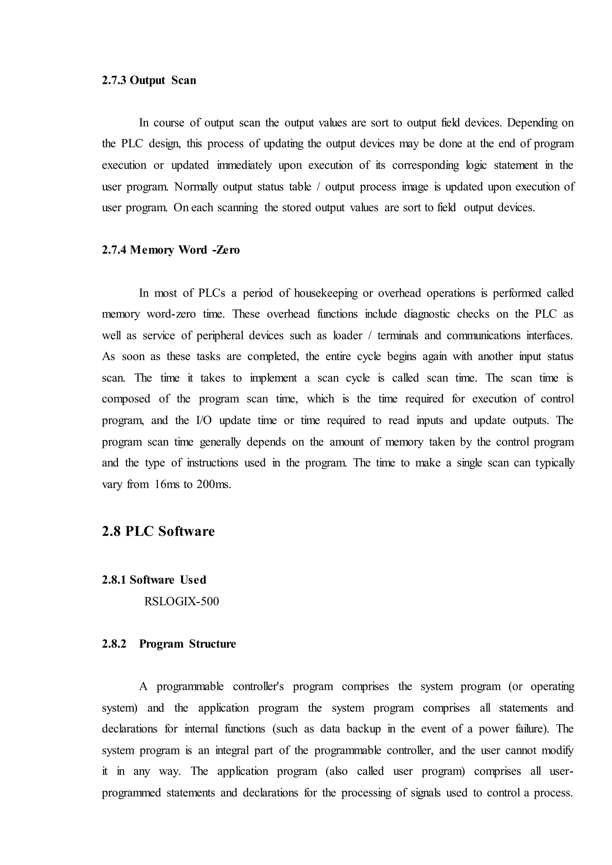 2.7.3 Output Scan
In course of output scan the output values are sort to output field devices. Depending on
the PLC design, this process of updating the output devices may be done at the end of program
execution or updated immediately upon execution of its corresponding logic statement in the
user program. Normally output status table / output process image is updated upon execution of
user program. On each scanning the stored output values are sort to field output devices.
2.7.4 Memory Word -Zero
In most of PLCs a period of housekeeping or overhead operations is performed called
memory word-zero time. These overhead functions include diagnostic checks on the PLC as
well as service of peripheral devices such as loader / terminals and communications interfaces.
As soon as these tasks are completed, the entire cycle begins again with another input status
scan. The time it takes to implement a scan cycle is called scan time. The scan time is
composed of the program scan time, which is the time required for execution of control
program, and the I/O update time or time required to read inputs and update outputs. The
program scan time generally depends on the amount of memory taken by the control program
and the type of instructions used in the program. The time to make a single scan can typically
vary from 16ms to 200ms.
2.8 PLC Software
2.8.1 Software Used
RSLOGIX-500
2.8.2 Program Structure
A programmable controller's program comprises the system program (or operating
system) and the application program the system program comprises all statements and
declarations for internal functions (such as data backup in the event of a power failure). The
system program is an integral part of the programmable controller, and the user cannot modify
it in any way. The application program (also called user program) comprises all user-
programmed statements and declarations for the processing of signals used to control a process.
 
