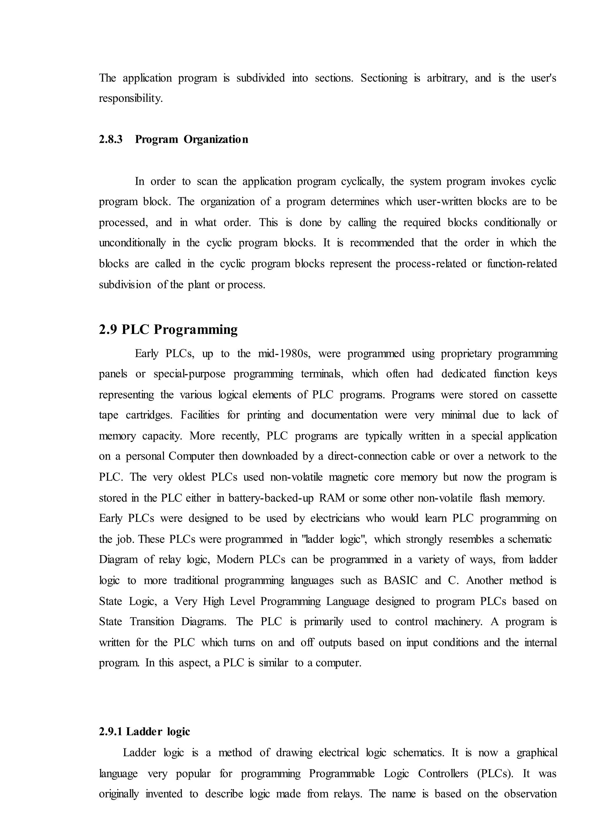 The application program is subdivided into sections. Sectioning is arbitrary, and is the user's
responsibility.
2.8.3 Program Organization
In order to scan the application program cyclically, the system program invokes cyclic
program block. The organization of a program determines which user-written blocks are to be
processed, and in what order. This is done by calling the required blocks conditionally or
unconditionally in the cyclic program blocks. It is recommended that the order in which the
blocks are called in the cyclic program blocks represent the process-related or function-related
subdivision of the plant or process.
2.9 PLC Programming
Early PLCs, up to the mid-1980s, were programmed using proprietary programming
panels or special-purpose programming terminals, which often had dedicated function keys
representing the various logical elements of PLC programs. Programs were stored on cassette
tape cartridges. Facilities for printing and documentation were very minimal due to lack of
memory capacity. More recently, PLC programs are typically written in a special application
on a personal Computer then downloaded by a direct-connection cable or over a network to the
PLC. The very oldest PLCs used non-volatile magnetic core memory but now the program is
stored in the PLC either in battery-backed-up RAM or some other non-volatile flash memory.
Early PLCs were designed to be used by electricians who would learn PLC programming on
the job. These PLCs were programmed in "ladder logic", which strongly resembles a schematic
Diagram of relay logic, Modern PLCs can be programmed in a variety of ways, from ladder
logic to more traditional programming languages such as BASIC and C. Another method is
State Logic, a Very High Level Programming Language designed to program PLCs based on
State Transition Diagrams. The PLC is primarily used to control machinery. A program is
written for the PLC which turns on and off outputs based on input conditions and the internal
program. In this aspect, a PLC is similar to a computer.
2.9.1 Ladder logic
Ladder logic is a method of drawing electrical logic schematics. It is now a graphical
language very popular for programming Programmable Logic Controllers (PLCs). It was
originally invented to describe logic made from relays. The name is based on the observation
 