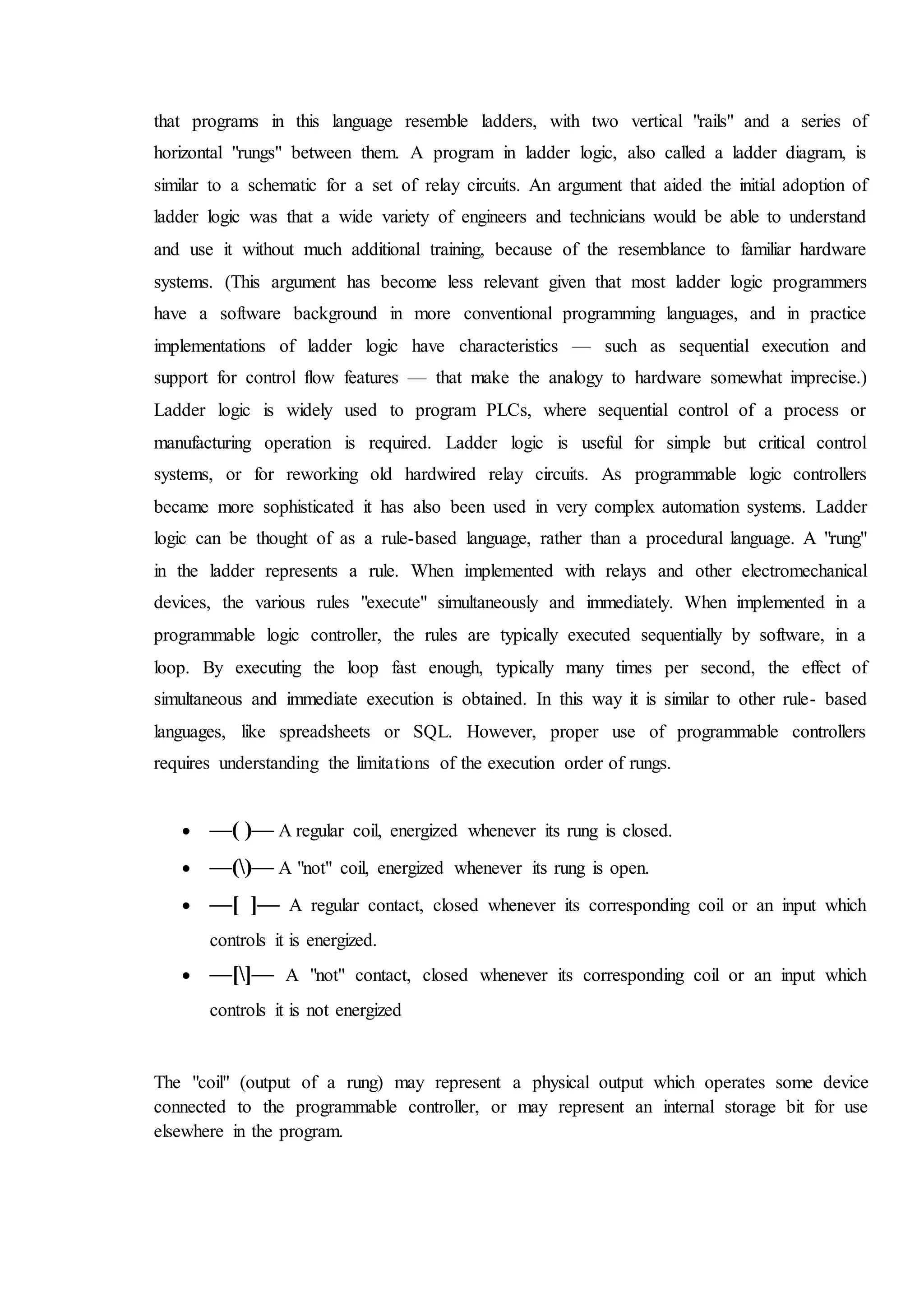 that programs in this language resemble ladders, with two vertical "rails" and a series of
horizontal "rungs" between them. A program in ladder logic, also called a ladder diagram, is
similar to a schematic for a set of relay circuits. An argument that aided the initial adoption of
ladder logic was that a wide variety of engineers and technicians would be able to understand
and use it without much additional training, because of the resemblance to familiar hardware
systems. (This argument has become less relevant given that most ladder logic programmers
have a software background in more conventional programming languages, and in practice
implementations of ladder logic have characteristics — such as sequential execution and
support for control flow features — that make the analogy to hardware somewhat imprecise.)
Ladder logic is widely used to program PLCs, where sequential control of a process or
manufacturing operation is required. Ladder logic is useful for simple but critical control
systems, or for reworking old hardwired relay circuits. As programmable logic controllers
became more sophisticated it has also been used in very complex automation systems. Ladder
logic can be thought of as a rule-based language, rather than a procedural language. A "rung"
in the ladder represents a rule. When implemented with relays and other electromechanical
devices, the various rules "execute" simultaneously and immediately. When implemented in a
programmable logic controller, the rules are typically executed sequentially by software, in a
loop. By executing the loop fast enough, typically many times per second, the effect of
simultaneous and immediate execution is obtained. In this way it is similar to other rule- based
languages, like spreadsheets or SQL. However, proper use of programmable controllers
requires understanding the limitations of the execution order of rungs.
 —( )— A regular coil, energized whenever its rung is closed.
 —()— A "not" coil, energized whenever its rung is open.
 —[ ]— A regular contact, closed whenever its corresponding coil or an input which
controls it is energized.
 —[]— A "not" contact, closed whenever its corresponding coil or an input which
controls it is not energized
The "coil" (output of a rung) may represent a physical output which operates some device
connected to the programmable controller, or may represent an internal storage bit for use
elsewhere in the program.
 
