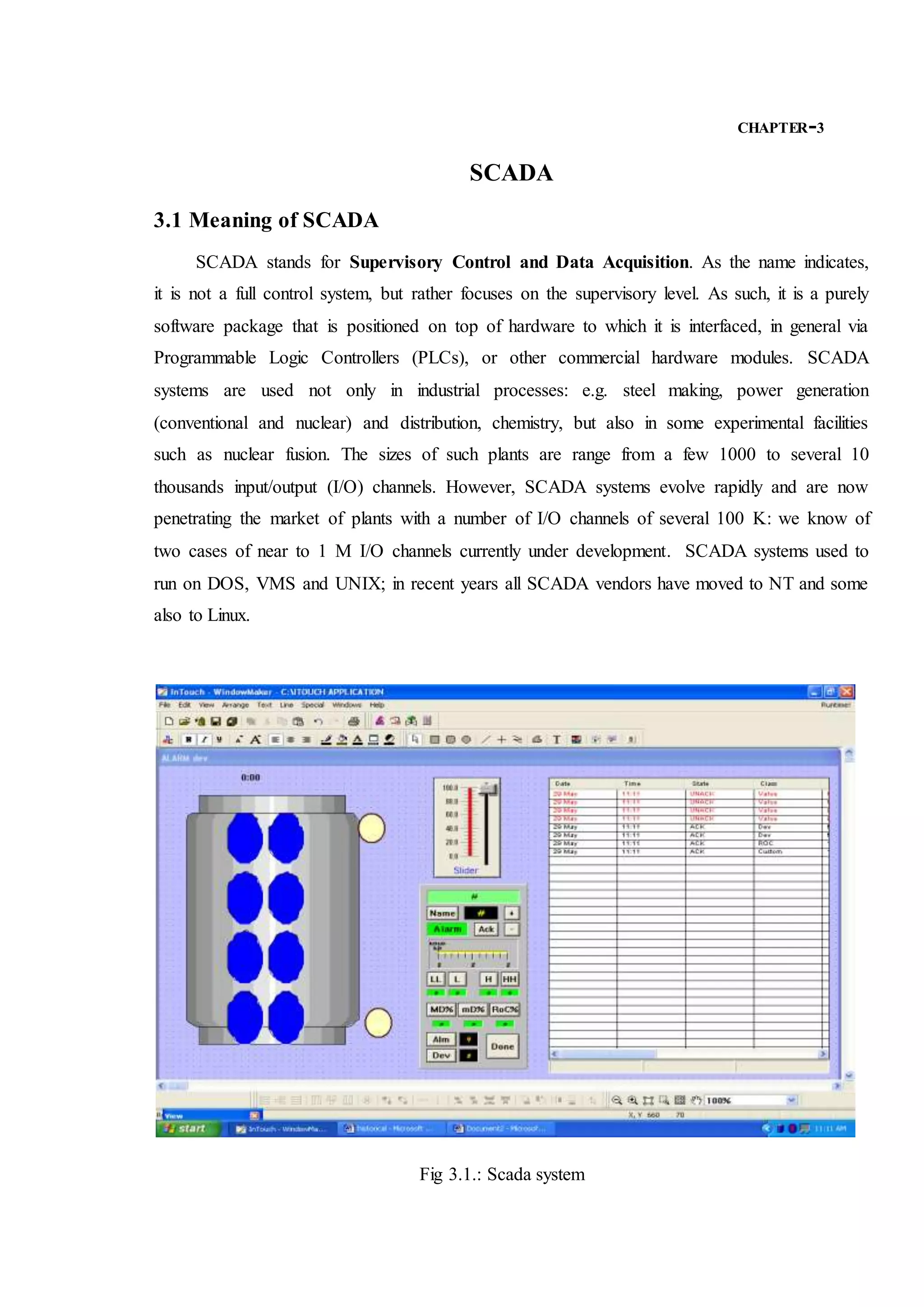 CHAPTER-3
SCADA
3.1 Meaning of SCADA
SCADA stands for Supervisory Control and Data Acquisition. As the name indicates,
it is not a full control system, but rather focuses on the supervisory level. As such, it is a purely
software package that is positioned on top of hardware to which it is interfaced, in general via
Programmable Logic Controllers (PLCs), or other commercial hardware modules. SCADA
systems are used not only in industrial processes: e.g. steel making, power generation
(conventional and nuclear) and distribution, chemistry, but also in some experimental facilities
such as nuclear fusion. The sizes of such plants are range from a few 1000 to several 10
thousands input/output (I/O) channels. However, SCADA systems evolve rapidly and are now
penetrating the market of plants with a number of I/O channels of several 100 K: we know of
two cases of near to 1 M I/O channels currently under development. SCADA systems used to
run on DOS, VMS and UNIX; in recent years all SCADA vendors have moved to NT and some
also to Linux.
Fig 3.1.: Scada system
 