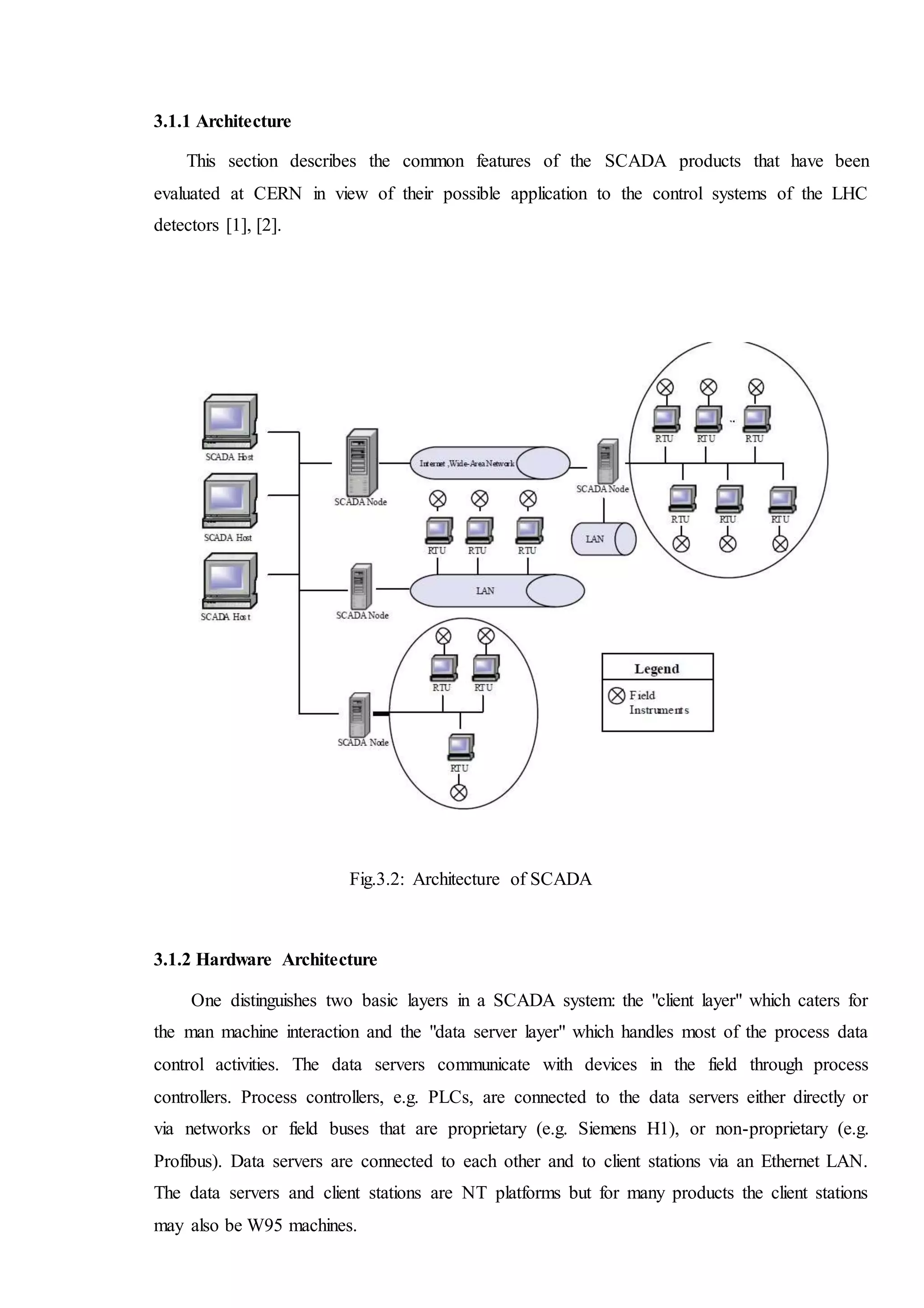 3.1.1 Architecture
This section describes the common features of the SCADA products that have been
evaluated at CERN in view of their possible application to the control systems of the LHC
detectors [1], [2].
Fig.3.2: Architecture of SCADA
3.1.2 Hardware Architecture
One distinguishes two basic layers in a SCADA system: the "client layer" which caters for
the man machine interaction and the "data server layer" which handles most of the process data
control activities. The data servers communicate with devices in the field through process
controllers. Process controllers, e.g. PLCs, are connected to the data servers either directly or
via networks or field buses that are proprietary (e.g. Siemens H1), or non-proprietary (e.g.
Profibus). Data servers are connected to each other and to client stations via an Ethernet LAN.
The data servers and client stations are NT platforms but for many products the client stations
may also be W95 machines.
 