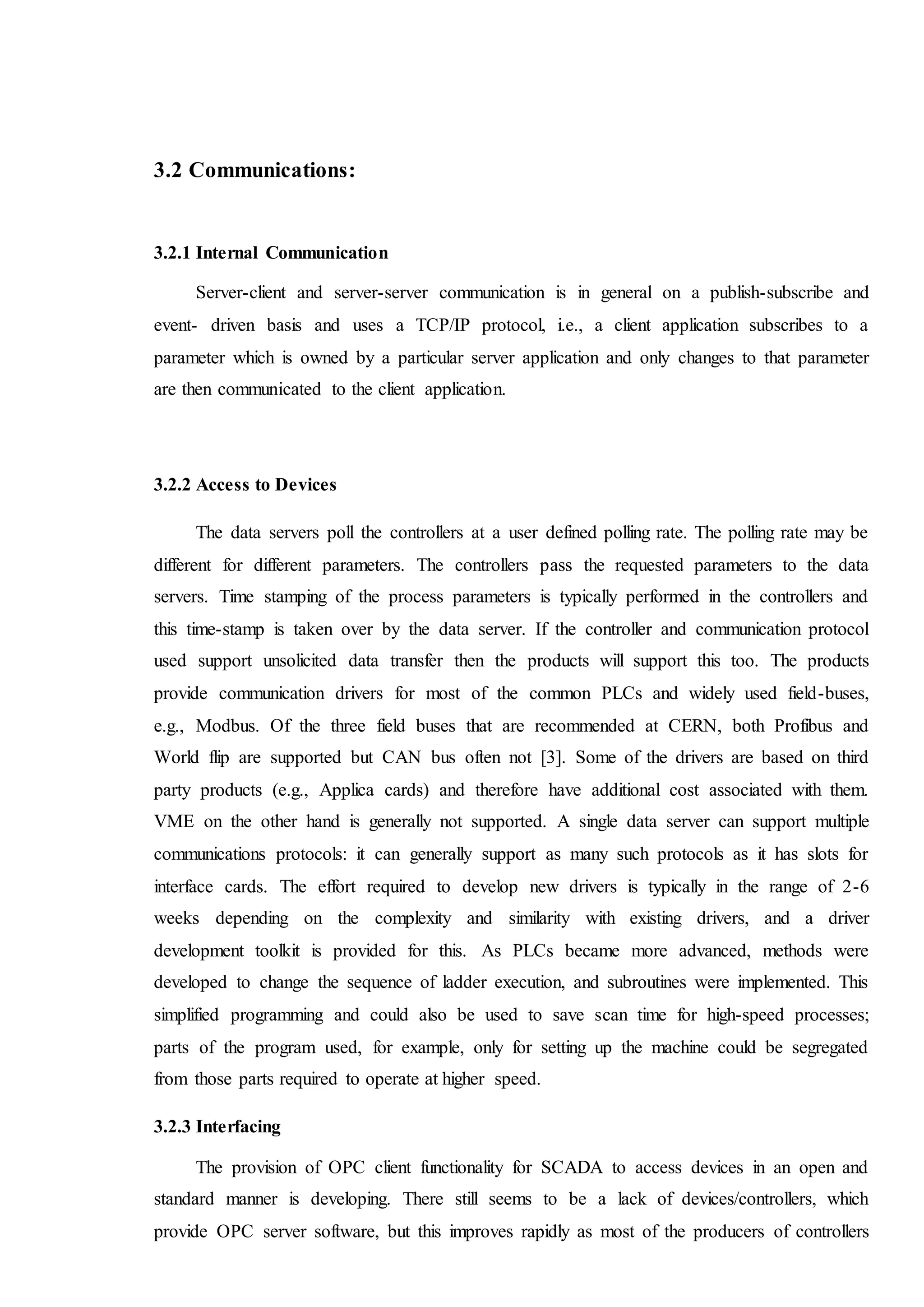 3.2 Communications:
3.2.1 Internal Communication
Server-client and server-server communication is in general on a publish-subscribe and
event- driven basis and uses a TCP/IP protocol, i.e., a client application subscribes to a
parameter which is owned by a particular server application and only changes to that parameter
are then communicated to the client application.
3.2.2 Access to Devices
The data servers poll the controllers at a user defined polling rate. The polling rate may be
different for different parameters. The controllers pass the requested parameters to the data
servers. Time stamping of the process parameters is typically performed in the controllers and
this time-stamp is taken over by the data server. If the controller and communication protocol
used support unsolicited data transfer then the products will support this too. The products
provide communication drivers for most of the common PLCs and widely used field-buses,
e.g., Modbus. Of the three field buses that are recommended at CERN, both Profibus and
World flip are supported but CAN bus often not [3]. Some of the drivers are based on third
party products (e.g., Applica cards) and therefore have additional cost associated with them.
VME on the other hand is generally not supported. A single data server can support multiple
communications protocols: it can generally support as many such protocols as it has slots for
interface cards. The effort required to develop new drivers is typically in the range of 2-6
weeks depending on the complexity and similarity with existing drivers, and a driver
development toolkit is provided for this. As PLCs became more advanced, methods were
developed to change the sequence of ladder execution, and subroutines were implemented. This
simplified programming and could also be used to save scan time for high-speed processes;
parts of the program used, for example, only for setting up the machine could be segregated
from those parts required to operate at higher speed.
3.2.3 Interfacing
The provision of OPC client functionality for SCADA to access devices in an open and
standard manner is developing. There still seems to be a lack of devices/controllers, which
provide OPC server software, but this improves rapidly as most of the producers of controllers
 