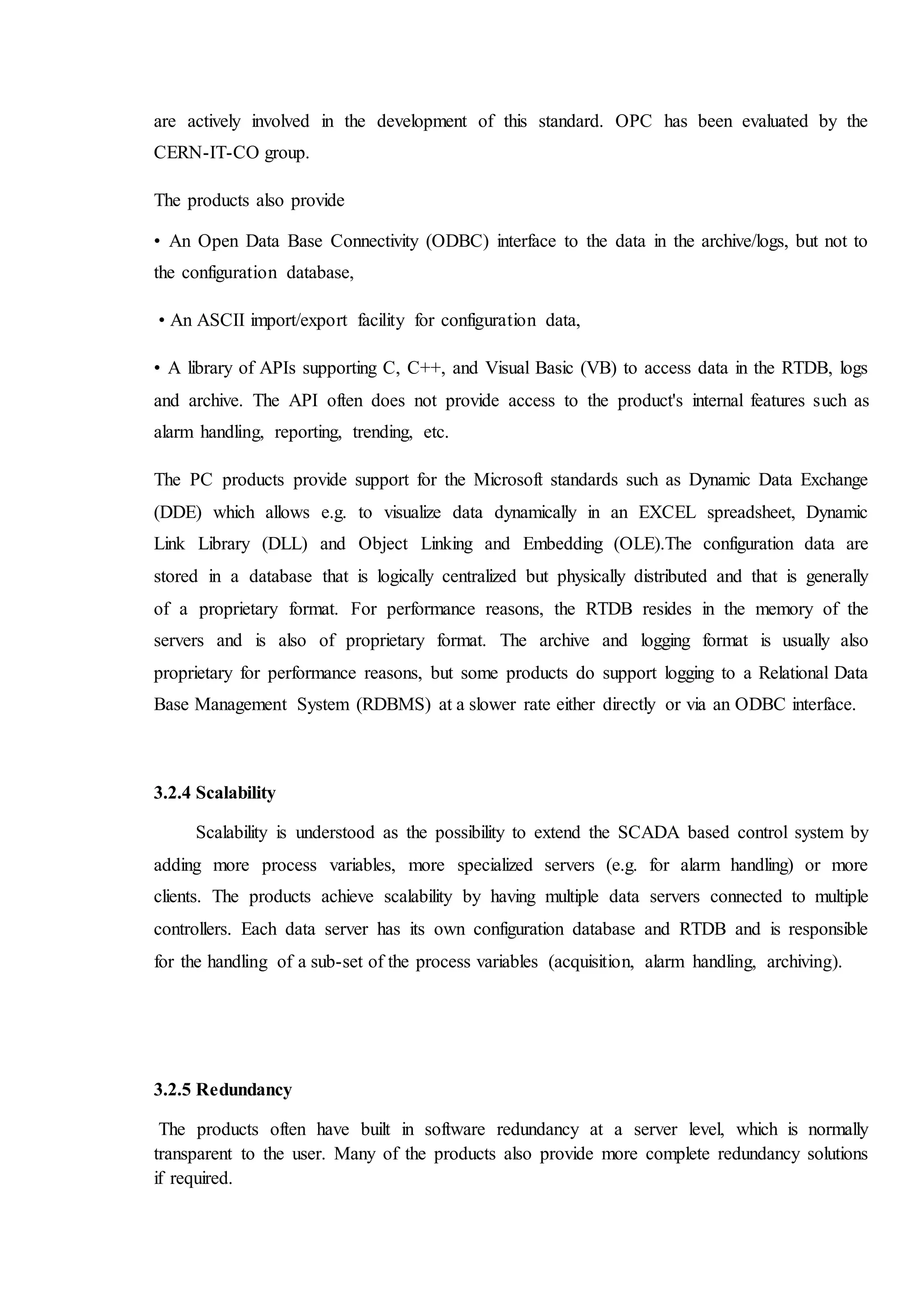 are actively involved in the development of this standard. OPC has been evaluated by the
CERN-IT-CO group.
The products also provide
• An Open Data Base Connectivity (ODBC) interface to the data in the archive/logs, but not to
the configuration database,
• An ASCII import/export facility for configuration data,
• A library of APIs supporting C, C++, and Visual Basic (VB) to access data in the RTDB, logs
and archive. The API often does not provide access to the product's internal features such as
alarm handling, reporting, trending, etc.
The PC products provide support for the Microsoft standards such as Dynamic Data Exchange
(DDE) which allows e.g. to visualize data dynamically in an EXCEL spreadsheet, Dynamic
Link Library (DLL) and Object Linking and Embedding (OLE).The configuration data are
stored in a database that is logically centralized but physically distributed and that is generally
of a proprietary format. For performance reasons, the RTDB resides in the memory of the
servers and is also of proprietary format. The archive and logging format is usually also
proprietary for performance reasons, but some products do support logging to a Relational Data
Base Management System (RDBMS) at a slower rate either directly or via an ODBC interface.
3.2.4 Scalability
Scalability is understood as the possibility to extend the SCADA based control system by
adding more process variables, more specialized servers (e.g. for alarm handling) or more
clients. The products achieve scalability by having multiple data servers connected to multiple
controllers. Each data server has its own configuration database and RTDB and is responsible
for the handling of a sub-set of the process variables (acquisition, alarm handling, archiving).
3.2.5 Redundancy
The products often have built in software redundancy at a server level, which is normally
transparent to the user. Many of the products also provide more complete redundancy solutions
if required.
 