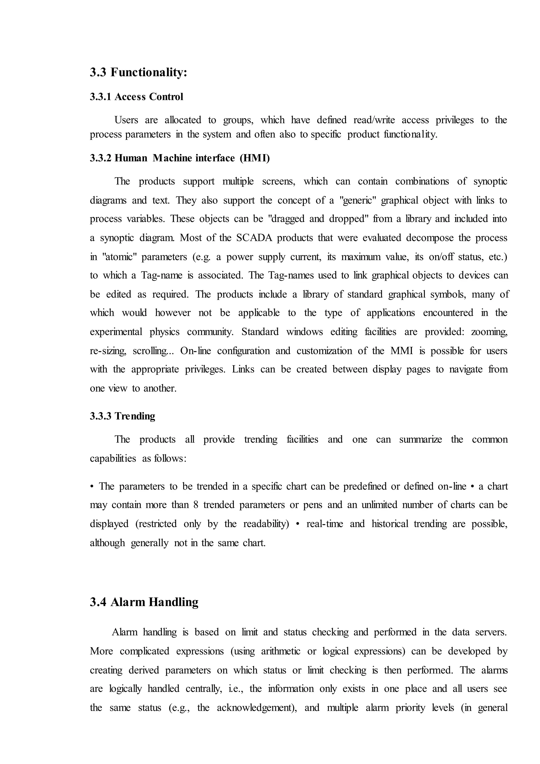 3.3 Functionality:
3.3.1 Access Control
Users are allocated to groups, which have defined read/write access privileges to the
process parameters in the system and often also to specific product functionality.
3.3.2 Human Machine interface (HMI)
The products support multiple screens, which can contain combinations of synoptic
diagrams and text. They also support the concept of a "generic" graphical object with links to
process variables. These objects can be "dragged and dropped" from a library and included into
a synoptic diagram. Most of the SCADA products that were evaluated decompose the process
in "atomic" parameters (e.g. a power supply current, its maximum value, its on/off status, etc.)
to which a Tag-name is associated. The Tag-names used to link graphical objects to devices can
be edited as required. The products include a library of standard graphical symbols, many of
which would however not be applicable to the type of applications encountered in the
experimental physics community. Standard windows editing facilities are provided: zooming,
re-sizing, scrolling... On-line configuration and customization of the MMI is possible for users
with the appropriate privileges. Links can be created between display pages to navigate from
one view to another.
3.3.3 Trending
The products all provide trending facilities and one can summarize the common
capabilities as follows:
• The parameters to be trended in a specific chart can be predefined or defined on-line • a chart
may contain more than 8 trended parameters or pens and an unlimited number of charts can be
displayed (restricted only by the readability) • real-time and historical trending are possible,
although generally not in the same chart.
3.4 Alarm Handling
Alarm handling is based on limit and status checking and performed in the data servers.
More complicated expressions (using arithmetic or logical expressions) can be developed by
creating derived parameters on which status or limit checking is then performed. The alarms
are logically handled centrally, i.e., the information only exists in one place and all users see
the same status (e.g., the acknowledgement), and multiple alarm priority levels (in general
 