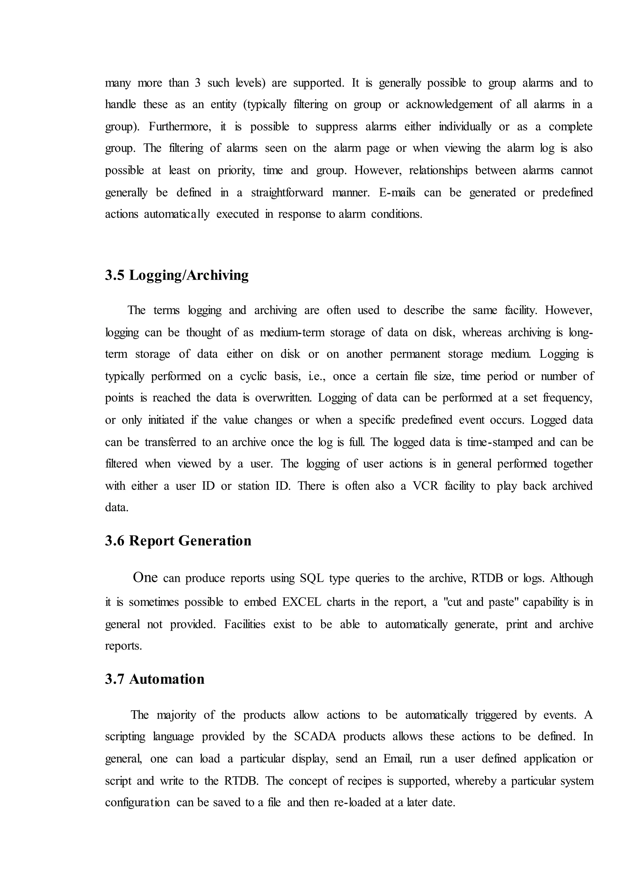 many more than 3 such levels) are supported. It is generally possible to group alarms and to
handle these as an entity (typically filtering on group or acknowledgement of all alarms in a
group). Furthermore, it is possible to suppress alarms either individually or as a complete
group. The filtering of alarms seen on the alarm page or when viewing the alarm log is also
possible at least on priority, time and group. However, relationships between alarms cannot
generally be defined in a straightforward manner. E-mails can be generated or predefined
actions automatically executed in response to alarm conditions.
3.5 Logging/Archiving
The terms logging and archiving are often used to describe the same facility. However,
logging can be thought of as medium-term storage of data on disk, whereas archiving is long-
term storage of data either on disk or on another permanent storage medium. Logging is
typically performed on a cyclic basis, i.e., once a certain file size, time period or number of
points is reached the data is overwritten. Logging of data can be performed at a set frequency,
or only initiated if the value changes or when a specific predefined event occurs. Logged data
can be transferred to an archive once the log is full. The logged data is time-stamped and can be
filtered when viewed by a user. The logging of user actions is in general performed together
with either a user ID or station ID. There is often also a VCR facility to play back archived
data.
3.6 Report Generation
One can produce reports using SQL type queries to the archive, RTDB or logs. Although
it is sometimes possible to embed EXCEL charts in the report, a "cut and paste" capability is in
general not provided. Facilities exist to be able to automatically generate, print and archive
reports.
3.7 Automation
The majority of the products allow actions to be automatically triggered by events. A
scripting language provided by the SCADA products allows these actions to be defined. In
general, one can load a particular display, send an Email, run a user defined application or
script and write to the RTDB. The concept of recipes is supported, whereby a particular system
configuration can be saved to a file and then re-loaded at a later date.
 