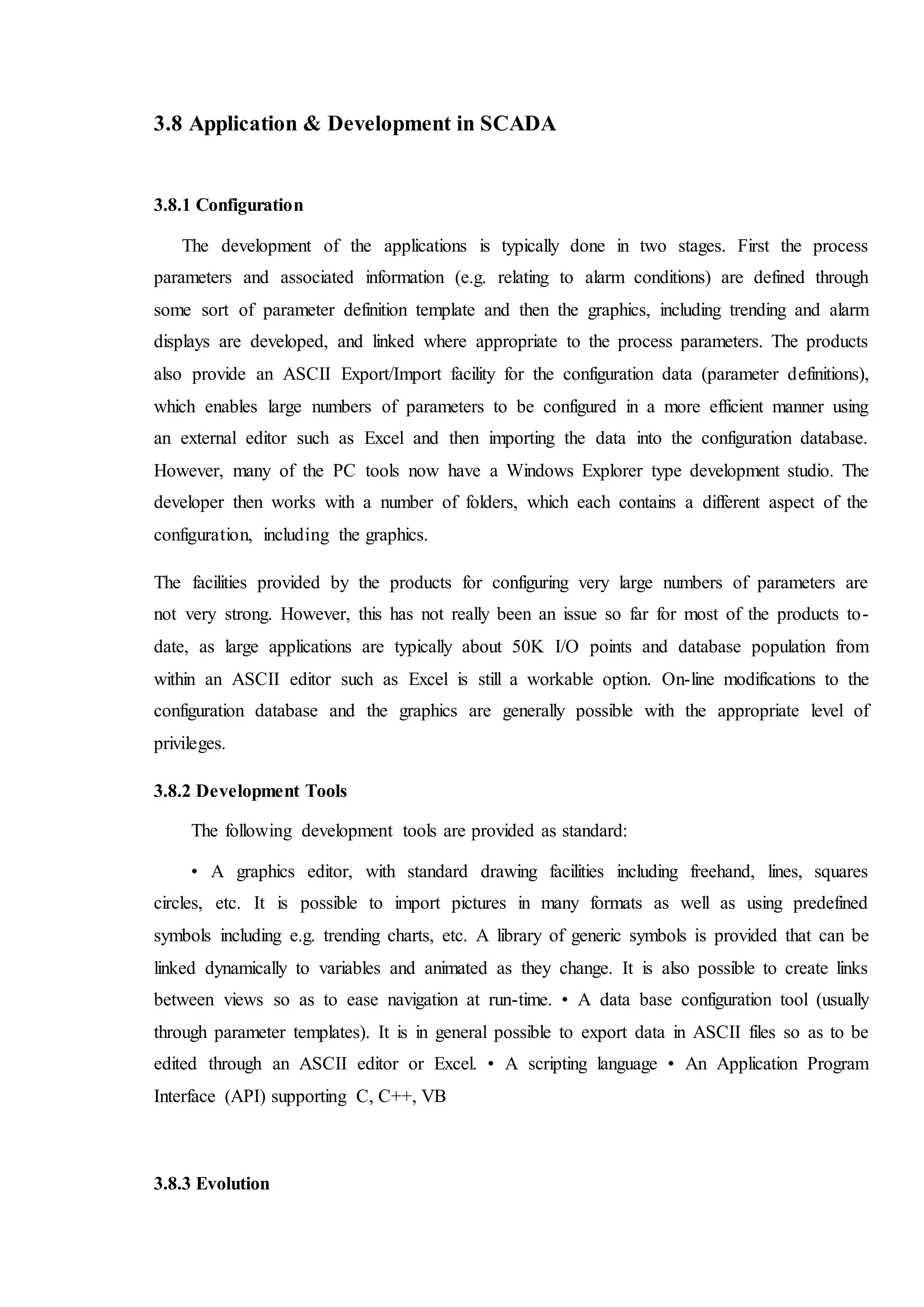 3.8 Application & Development in SCADA
3.8.1 Configuration
The development of the applications is typically done in two stages. First the process
parameters and associated information (e.g. relating to alarm conditions) are defined through
some sort of parameter definition template and then the graphics, including trending and alarm
displays are developed, and linked where appropriate to the process parameters. The products
also provide an ASCII Export/Import facility for the configuration data (parameter definitions),
which enables large numbers of parameters to be configured in a more efficient manner using
an external editor such as Excel and then importing the data into the configuration database.
However, many of the PC tools now have a Windows Explorer type development studio. The
developer then works with a number of folders, which each contains a different aspect of the
configuration, including the graphics.
The facilities provided by the products for configuring very large numbers of parameters are
not very strong. However, this has not really been an issue so far for most of the products to-
date, as large applications are typically about 50K I/O points and database population from
within an ASCII editor such as Excel is still a workable option. On-line modifications to the
configuration database and the graphics are generally possible with the appropriate level of
privileges.
3.8.2 Development Tools
The following development tools are provided as standard:
• A graphics editor, with standard drawing facilities including freehand, lines, squares
circles, etc. It is possible to import pictures in many formats as well as using predefined
symbols including e.g. trending charts, etc. A library of generic symbols is provided that can be
linked dynamically to variables and animated as they change. It is also possible to create links
between views so as to ease navigation at run-time. • A data base configuration tool (usually
through parameter templates). It is in general possible to export data in ASCII files so as to be
edited through an ASCII editor or Excel. • A scripting language • An Application Program
Interface (API) supporting C, C++, VB
3.8.3 Evolution
 