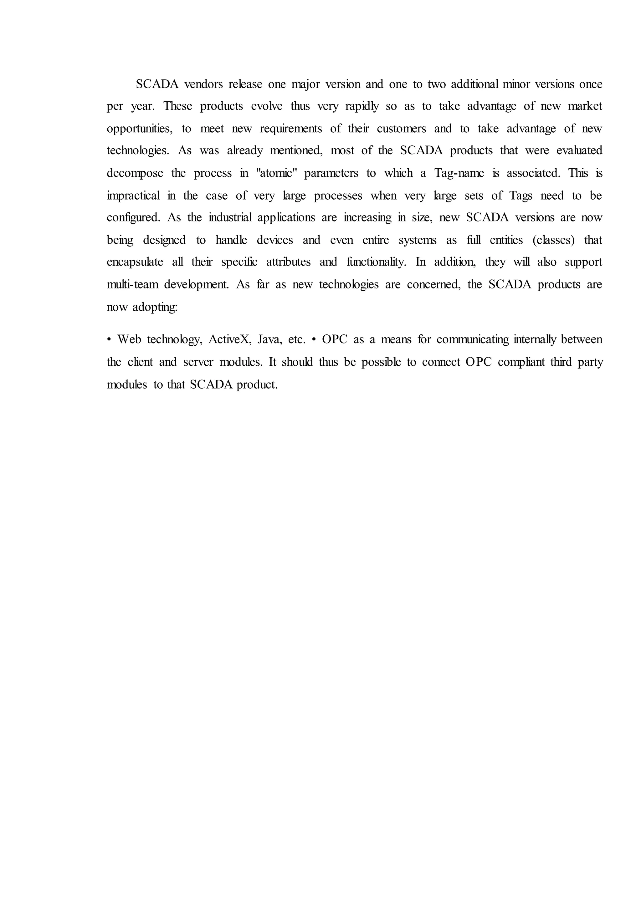 SCADA vendors release one major version and one to two additional minor versions once
per year. These products evolve thus very rapidly so as to take advantage of new market
opportunities, to meet new requirements of their customers and to take advantage of new
technologies. As was already mentioned, most of the SCADA products that were evaluated
decompose the process in "atomic" parameters to which a Tag-name is associated. This is
impractical in the case of very large processes when very large sets of Tags need to be
configured. As the industrial applications are increasing in size, new SCADA versions are now
being designed to handle devices and even entire systems as full entities (classes) that
encapsulate all their specific attributes and functionality. In addition, they will also support
multi-team development. As far as new technologies are concerned, the SCADA products are
now adopting:
• Web technology, ActiveX, Java, etc. • OPC as a means for communicating internally between
the client and server modules. It should thus be possible to connect OPC compliant third party
modules to that SCADA product.
 