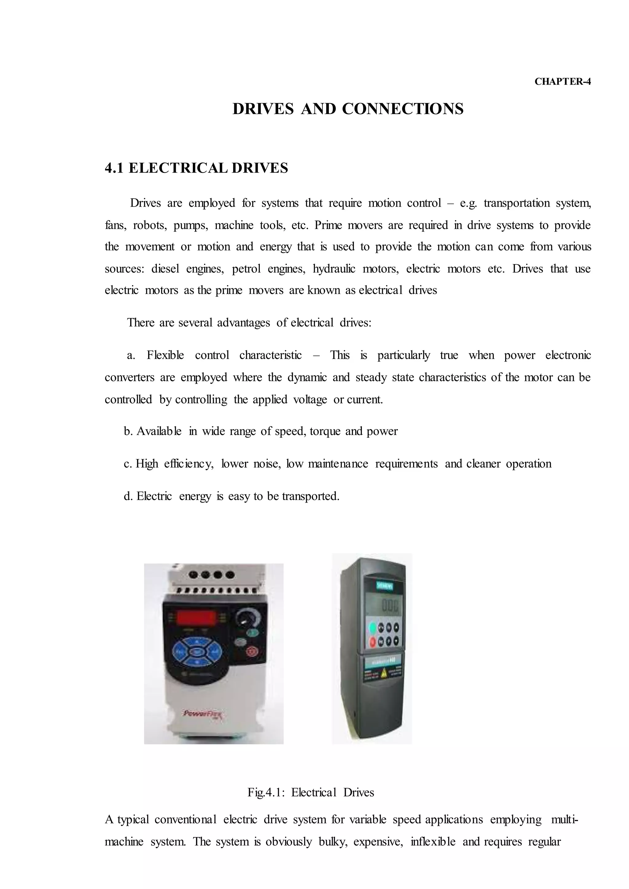 CHAPTER-4
DRIVES AND CONNECTIONS
4.1 ELECTRICAL DRIVES
Drives are employed for systems that require motion control – e.g. transportation system,
fans, robots, pumps, machine tools, etc. Prime movers are required in drive systems to provide
the movement or motion and energy that is used to provide the motion can come from various
sources: diesel engines, petrol engines, hydraulic motors, electric motors etc. Drives that use
electric motors as the prime movers are known as electrical drives
There are several advantages of electrical drives:
a. Flexible control characteristic – This is particularly true when power electronic
converters are employed where the dynamic and steady state characteristics of the motor can be
controlled by controlling the applied voltage or current.
b. Available in wide range of speed, torque and power
c. High efficiency, lower noise, low maintenance requirements and cleaner operation
d. Electric energy is easy to be transported.
Fig.4.1: Electrical Drives
A typical conventional electric drive system for variable speed applications employing multi-
machine system. The system is obviously bulky, expensive, inflexible and requires regular
 