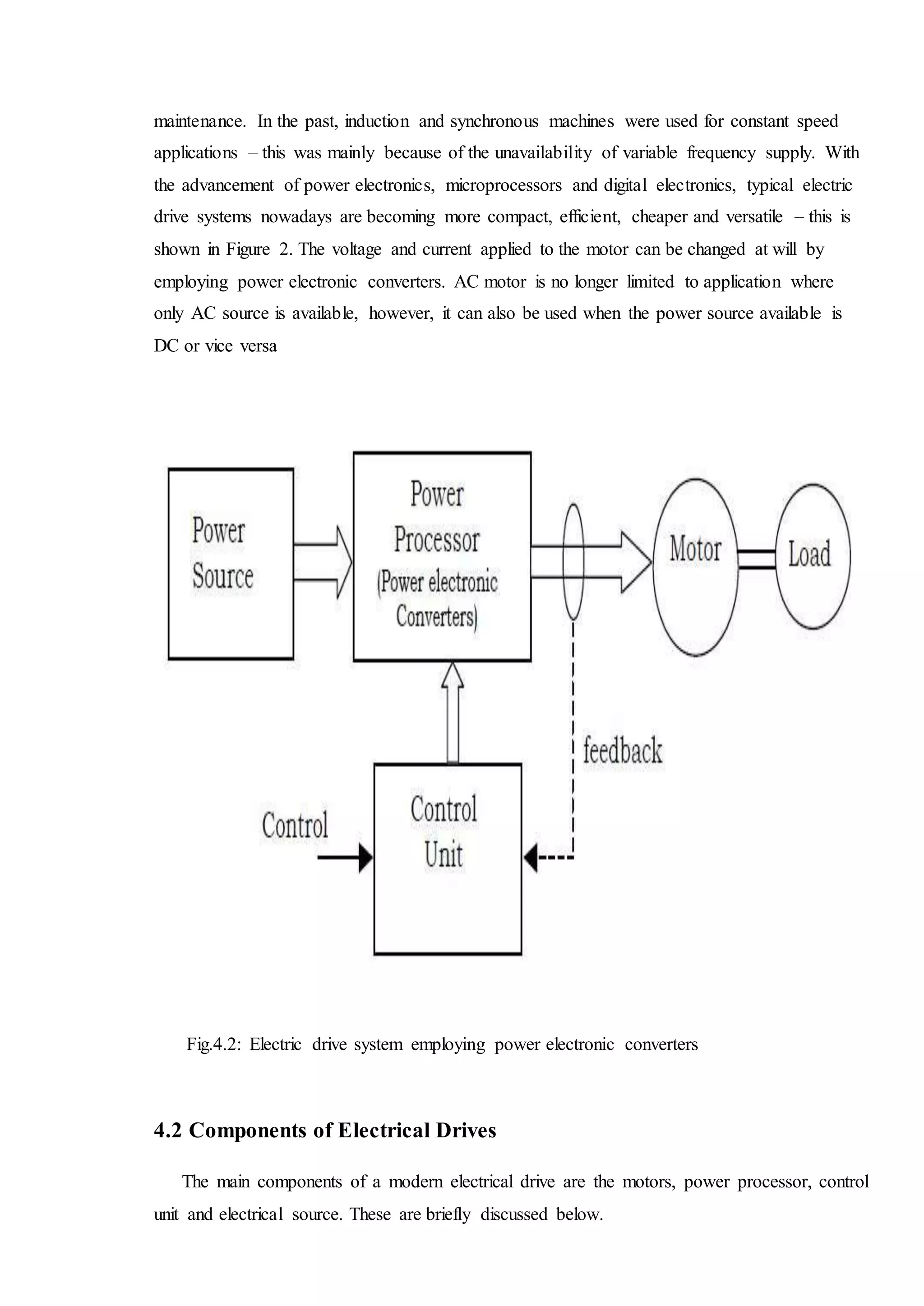 maintenance. In the past, induction and synchronous machines were used for constant speed
applications – this was mainly because of the unavailability of variable frequency supply. With
the advancement of power electronics, microprocessors and digital electronics, typical electric
drive systems nowadays are becoming more compact, efficient, cheaper and versatile – this is
shown in Figure 2. The voltage and current applied to the motor can be changed at will by
employing power electronic converters. AC motor is no longer limited to application where
only AC source is available, however, it can also be used when the power source available is
DC or vice versa
Fig.4.2: Electric drive system employing power electronic converters
4.2 Components of Electrical Drives
The main components of a modern electrical drive are the motors, power processor, control
unit and electrical source. These are briefly discussed below.
 
