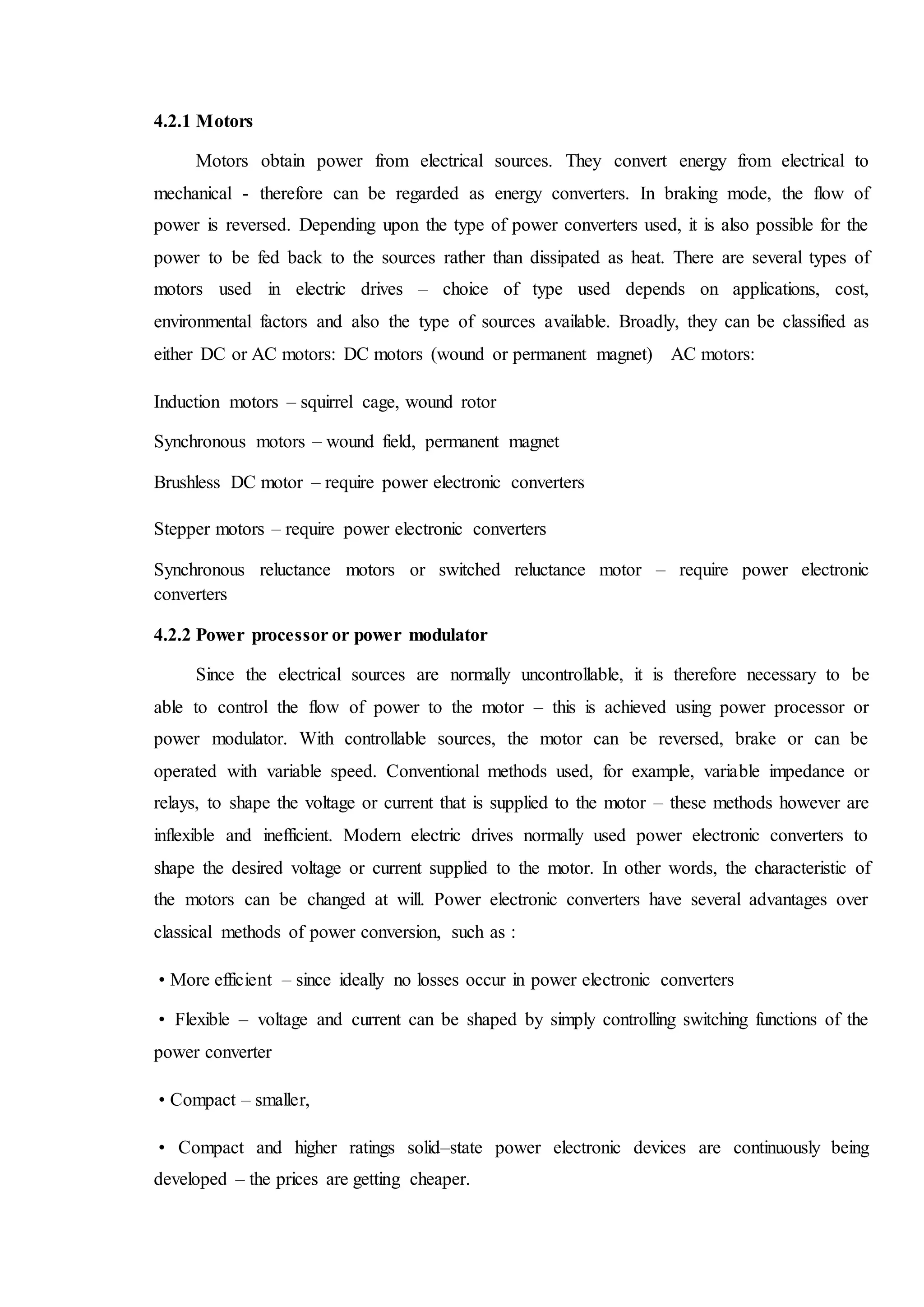4.2.1 Motors
Motors obtain power from electrical sources. They convert energy from electrical to
mechanical - therefore can be regarded as energy converters. In braking mode, the flow of
power is reversed. Depending upon the type of power converters used, it is also possible for the
power to be fed back to the sources rather than dissipated as heat. There are several types of
motors used in electric drives – choice of type used depends on applications, cost,
environmental factors and also the type of sources available. Broadly, they can be classified as
either DC or AC motors: DC motors (wound or permanent magnet) AC motors:
Induction motors – squirrel cage, wound rotor
Synchronous motors – wound field, permanent magnet
Brushless DC motor – require power electronic converters
Stepper motors – require power electronic converters
Synchronous reluctance motors or switched reluctance motor – require power electronic
converters
4.2.2 Power processor or power modulator
Since the electrical sources are normally uncontrollable, it is therefore necessary to be
able to control the flow of power to the motor – this is achieved using power processor or
power modulator. With controllable sources, the motor can be reversed, brake or can be
operated with variable speed. Conventional methods used, for example, variable impedance or
relays, to shape the voltage or current that is supplied to the motor – these methods however are
inflexible and inefficient. Modern electric drives normally used power electronic converters to
shape the desired voltage or current supplied to the motor. In other words, the characteristic of
the motors can be changed at will. Power electronic converters have several advantages over
classical methods of power conversion, such as :
• More efficient – since ideally no losses occur in power electronic converters
• Flexible – voltage and current can be shaped by simply controlling switching functions of the
power converter
• Compact – smaller,
• Compact and higher ratings solid–state power electronic devices are continuously being
developed – the prices are getting cheaper.
 