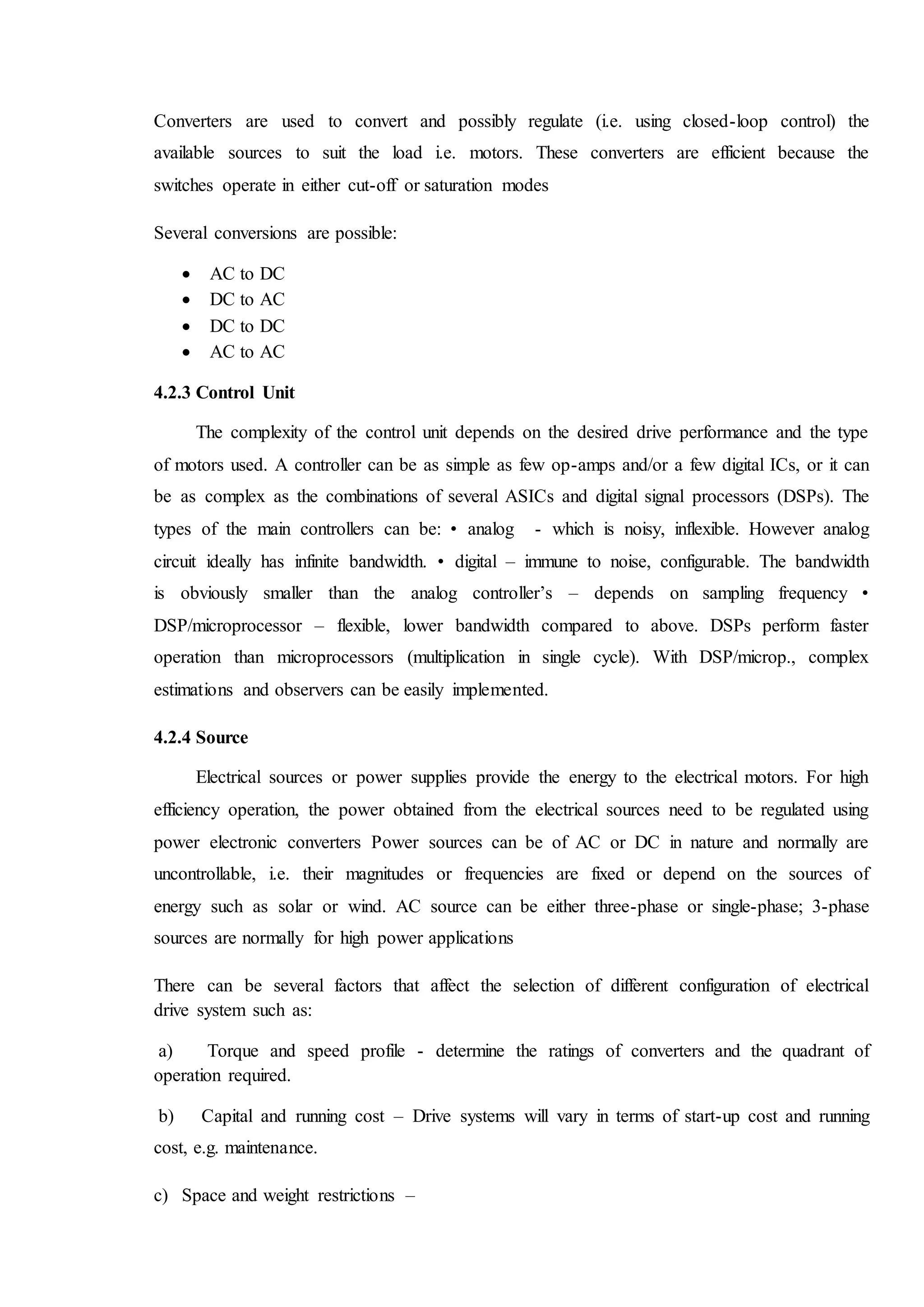 Converters are used to convert and possibly regulate (i.e. using closed-loop control) the
available sources to suit the load i.e. motors. These converters are efficient because the
switches operate in either cut-off or saturation modes
Several conversions are possible:
 AC to DC
 DC to AC
 DC to DC
 AC to AC
4.2.3 Control Unit
The complexity of the control unit depends on the desired drive performance and the type
of motors used. A controller can be as simple as few op-amps and/or a few digital ICs, or it can
be as complex as the combinations of several ASICs and digital signal processors (DSPs). The
types of the main controllers can be: • analog - which is noisy, inflexible. However analog
circuit ideally has infinite bandwidth. • digital – immune to noise, configurable. The bandwidth
is obviously smaller than the analog controller’s – depends on sampling frequency •
DSP/microprocessor – flexible, lower bandwidth compared to above. DSPs perform faster
operation than microprocessors (multiplication in single cycle). With DSP/microp., complex
estimations and observers can be easily implemented.
4.2.4 Source
Electrical sources or power supplies provide the energy to the electrical motors. For high
efficiency operation, the power obtained from the electrical sources need to be regulated using
power electronic converters Power sources can be of AC or DC in nature and normally are
uncontrollable, i.e. their magnitudes or frequencies are fixed or depend on the sources of
energy such as solar or wind. AC source can be either three-phase or single-phase; 3-phase
sources are normally for high power applications
There can be several factors that affect the selection of different configuration of electrical
drive system such as:
a) Torque and speed profile - determine the ratings of converters and the quadrant of
operation required.
b) Capital and running cost – Drive systems will vary in terms of start-up cost and running
cost, e.g. maintenance.
c) Space and weight restrictions –
 