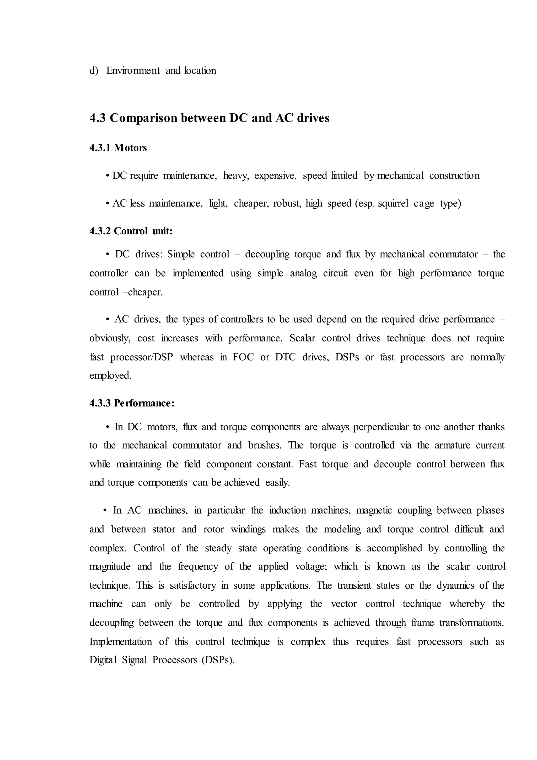 d) Environment and location
4.3 Comparison between DC and AC drives
4.3.1 Motors
• DC require maintenance, heavy, expensive, speed limited by mechanical construction
• AC less maintenance, light, cheaper, robust, high speed (esp. squirrel–cage type)
4.3.2 Control unit:
• DC drives: Simple control – decoupling torque and flux by mechanical commutator – the
controller can be implemented using simple analog circuit even for high performance torque
control –cheaper.
• AC drives, the types of controllers to be used depend on the required drive performance –
obviously, cost increases with performance. Scalar control drives technique does not require
fast processor/DSP whereas in FOC or DTC drives, DSPs or fast processors are normally
employed.
4.3.3 Performance:
• In DC motors, flux and torque components are always perpendicular to one another thanks
to the mechanical commutator and brushes. The torque is controlled via the armature current
while maintaining the field component constant. Fast torque and decouple control between flux
and torque components can be achieved easily.
• In AC machines, in particular the induction machines, magnetic coupling between phases
and between stator and rotor windings makes the modeling and torque control difficult and
complex. Control of the steady state operating conditions is accomplished by controlling the
magnitude and the frequency of the applied voltage; which is known as the scalar control
technique. This is satisfactory in some applications. The transient states or the dynamics of the
machine can only be controlled by applying the vector control technique whereby the
decoupling between the torque and flux components is achieved through frame transformations.
Implementation of this control technique is complex thus requires fast processors such as
Digital Signal Processors (DSPs).
 