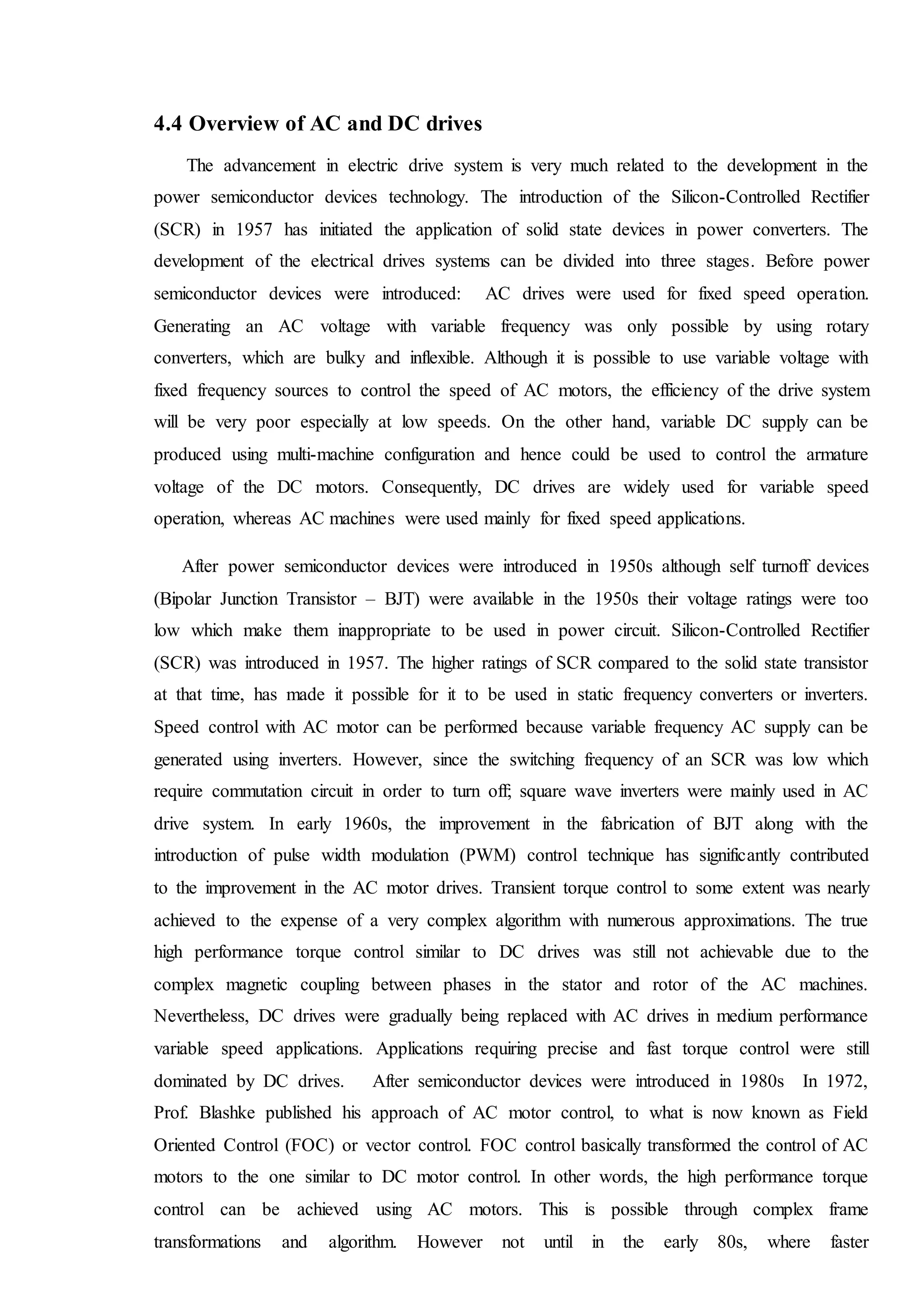 4.4 Overview of AC and DC drives
The advancement in electric drive system is very much related to the development in the
power semiconductor devices technology. The introduction of the Silicon-Controlled Rectifier
(SCR) in 1957 has initiated the application of solid state devices in power converters. The
development of the electrical drives systems can be divided into three stages. Before power
semiconductor devices were introduced: AC drives were used for fixed speed operation.
Generating an AC voltage with variable frequency was only possible by using rotary
converters, which are bulky and inflexible. Although it is possible to use variable voltage with
fixed frequency sources to control the speed of AC motors, the efficiency of the drive system
will be very poor especially at low speeds. On the other hand, variable DC supply can be
produced using multi-machine configuration and hence could be used to control the armature
voltage of the DC motors. Consequently, DC drives are widely used for variable speed
operation, whereas AC machines were used mainly for fixed speed applications.
After power semiconductor devices were introduced in 1950s although self turnoff devices
(Bipolar Junction Transistor – BJT) were available in the 1950s their voltage ratings were too
low which make them inappropriate to be used in power circuit. Silicon-Controlled Rectifier
(SCR) was introduced in 1957. The higher ratings of SCR compared to the solid state transistor
at that time, has made it possible for it to be used in static frequency converters or inverters.
Speed control with AC motor can be performed because variable frequency AC supply can be
generated using inverters. However, since the switching frequency of an SCR was low which
require commutation circuit in order to turn off; square wave inverters were mainly used in AC
drive system. In early 1960s, the improvement in the fabrication of BJT along with the
introduction of pulse width modulation (PWM) control technique has significantly contributed
to the improvement in the AC motor drives. Transient torque control to some extent was nearly
achieved to the expense of a very complex algorithm with numerous approximations. The true
high performance torque control similar to DC drives was still not achievable due to the
complex magnetic coupling between phases in the stator and rotor of the AC machines.
Nevertheless, DC drives were gradually being replaced with AC drives in medium performance
variable speed applications. Applications requiring precise and fast torque control were still
dominated by DC drives. After semiconductor devices were introduced in 1980s In 1972,
Prof. Blashke published his approach of AC motor control, to what is now known as Field
Oriented Control (FOC) or vector control. FOC control basically transformed the control of AC
motors to the one similar to DC motor control. In other words, the high performance torque
control can be achieved using AC motors. This is possible through complex frame
transformations and algorithm. However not until in the early 80s, where faster
 
