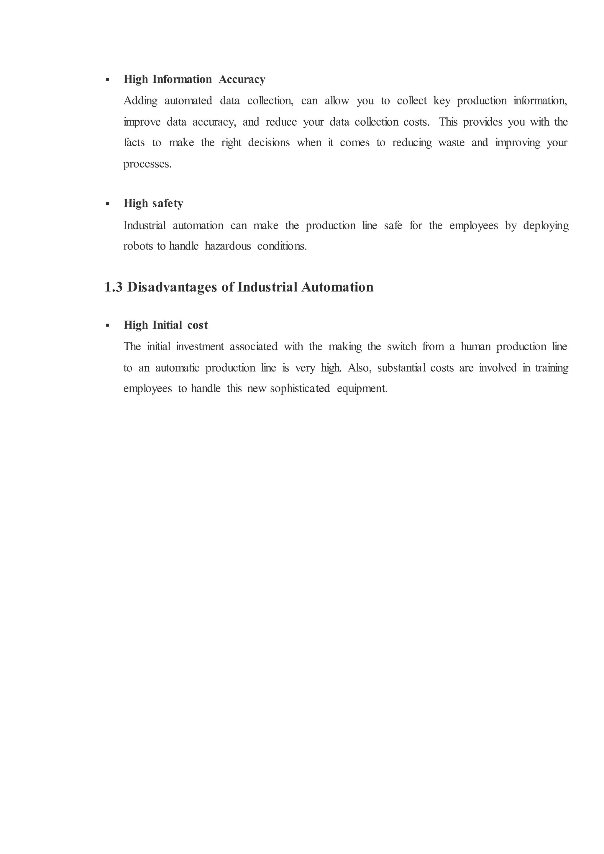  High Information Accuracy
Adding automated data collection, can allow you to collect key production information,
improve data accuracy, and reduce your data collection costs. This provides you with the
facts to make the right decisions when it comes to reducing waste and improving your
processes.
 High safety
Industrial automation can make the production line safe for the employees by deploying
robots to handle hazardous conditions.
1.3 Disadvantages of Industrial Automation
 High Initial cost
The initial investment associated with the making the switch from a human production line
to an automatic production line is very high. Also, substantial costs are involved in training
employees to handle this new sophisticated equipment.
 