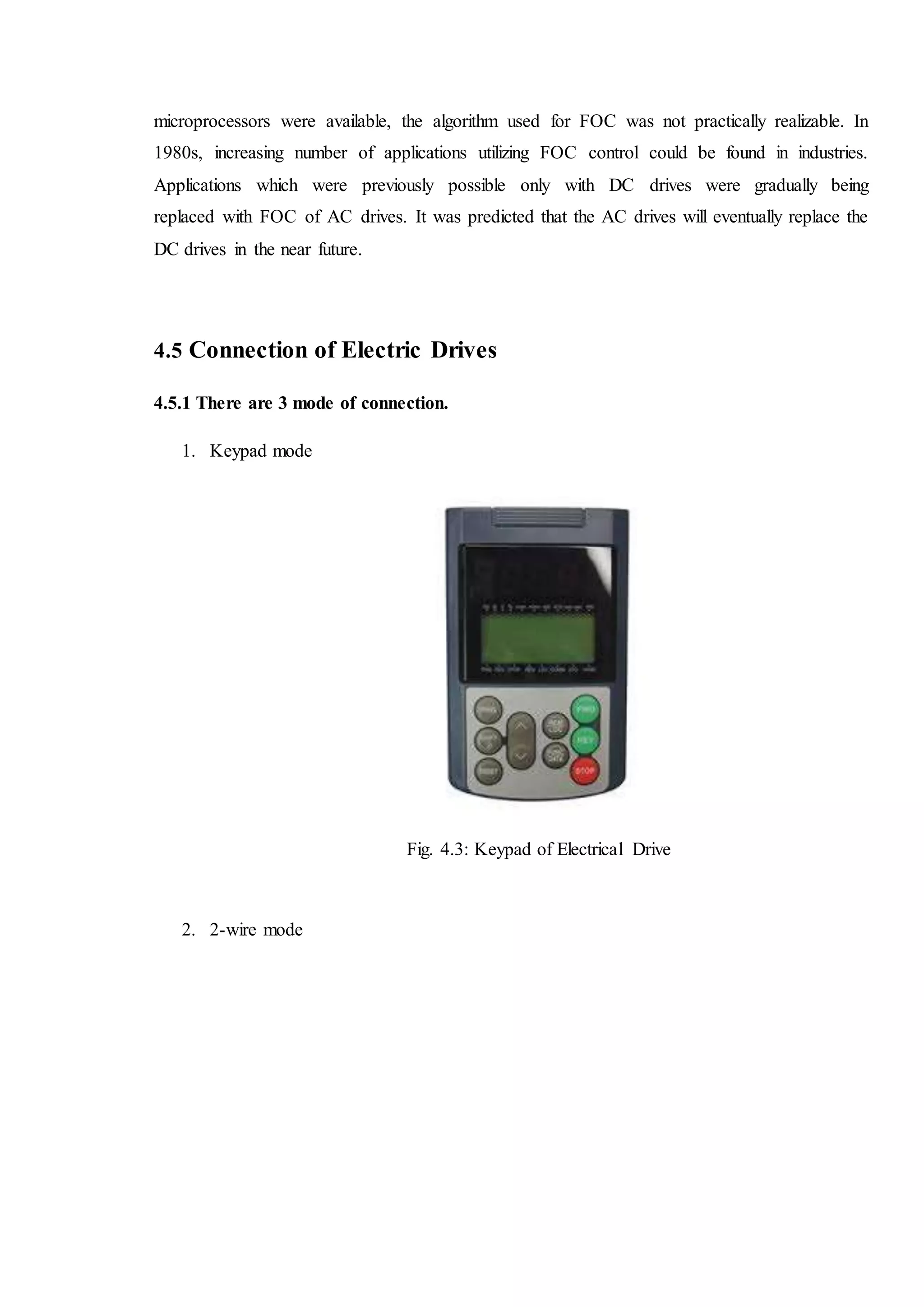 microprocessors were available, the algorithm used for FOC was not practically realizable. In
1980s, increasing number of applications utilizing FOC control could be found in industries.
Applications which were previously possible only with DC drives were gradually being
replaced with FOC of AC drives. It was predicted that the AC drives will eventually replace the
DC drives in the near future.
4.5 Connection of Electric Drives
4.5.1 There are 3 mode of connection.
1. Keypad mode
Fig. 4.3: Keypad of Electrical Drive
2. 2-wire mode
 
