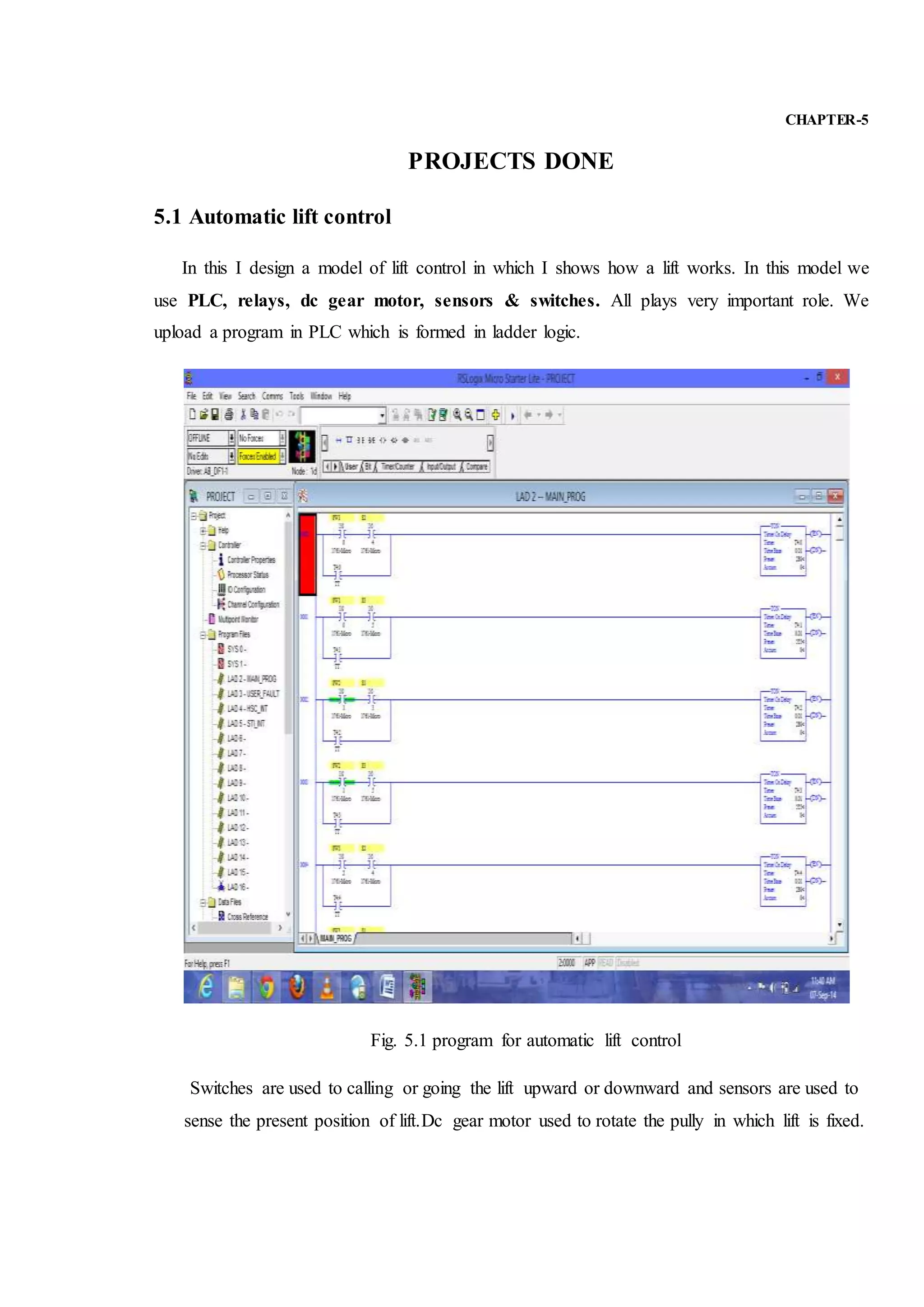 CHAPTER-5
PROJECTS DONE
5.1 Automatic lift control
In this I design a model of lift control in which I shows how a lift works. In this model we
use PLC, relays, dc gear motor, sensors & switches. All plays very important role. We
upload a program in PLC which is formed in ladder logic.
Fig. 5.1 program for automatic lift control
Switches are used to calling or going the lift upward or downward and sensors are used to
sense the present position of lift.Dc gear motor used to rotate the pully in which lift is fixed.
 